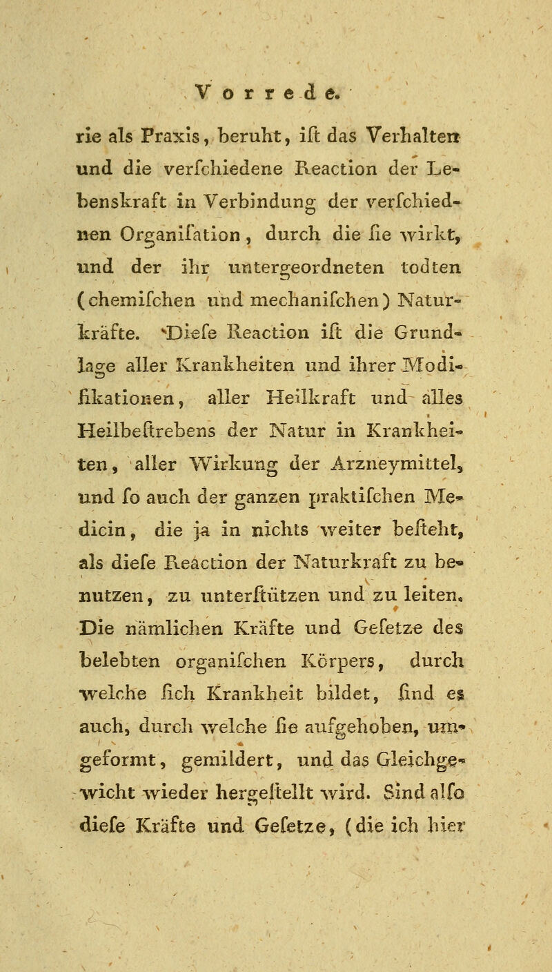 rie als Praxis, beruht, ift das Verhalten und die verfchiedene Reaction der Le- benskraft in Verbindung der verfchied- »en Organifation , durch die lie wirkt, und der ihr untergeordneten todten (chemifchen und mechanifchen) Natur- kräfte. ^'Diefe Reaction ift die Grund- lao;e aller Krankheiten und ihrer Modi« fikationen, aller Heilkraft und alles Heilbeftrebens der Natur in Krankhei- ten, aller Wirkung der Arzneymittel, und fo auch der ganzen praktifchen Me» dicin, die ja in nichts weiter befteht, als diefe Reaction der Naturkraft zu be- nutzen , zu unterßützen und zu leiten. Die nämlichen Kräfte und Gefetzt des belebten organifchen Körpers, durch •welche lieh Krankheit bildet, find es auch, durch welche fie aufgehoben, um* geformt, gemildert, und das Gleichge' •wicht wieder hergellellt wird. Sind alfo diefe Kräfte und Gefetze, (die ich hier