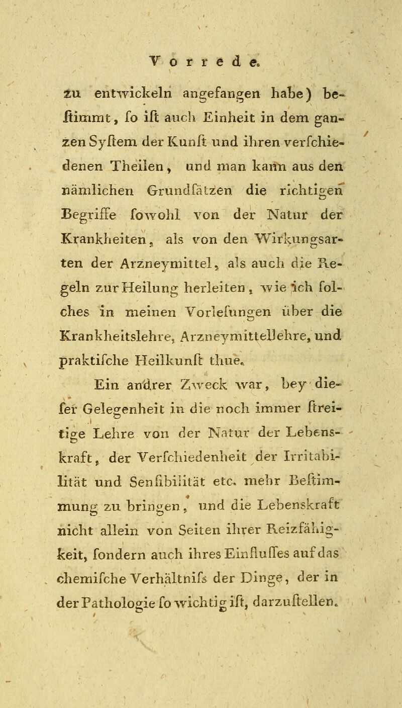 tu. entwickeln ane;efangen habe) be- ftimmt, fo ifl auch Einheit in dem gan- zen Syßem der Kunft und ihren verfchie- denen Theiien, und man kann aus den nämlichen Grundfälis^en die richtigen Begriffe fowohl von der Natur der Krankheiten 5 als v^on den Wirkungsar- ten der Arzneymittelj als auch die Re- geln zur Heilung herleiten ^ wieich fol- ches in meinen Yorlefungen über die Krankheitslehre, Arzneymittel]ehre, und praktifche Heilkunft thue« Ein andrer Z^veck -war, bey die- fei- Gelegenheit in die noch immer ftrei- tige Lehre von der Natur der Lebens- kraft, der Yerfchiedenheit der Irritabi- lität und Senßbililät etc. mehr Beftim- mung zu bringen > und die Lebenskraft nicht allein von Seiten ihrer Reizfähig- keit, fondern auch ihres Einfluffes auf das , chemifcheVerhältnifä der Dinge, der in der Pathologie fo wichtig ift, darzuftellen.