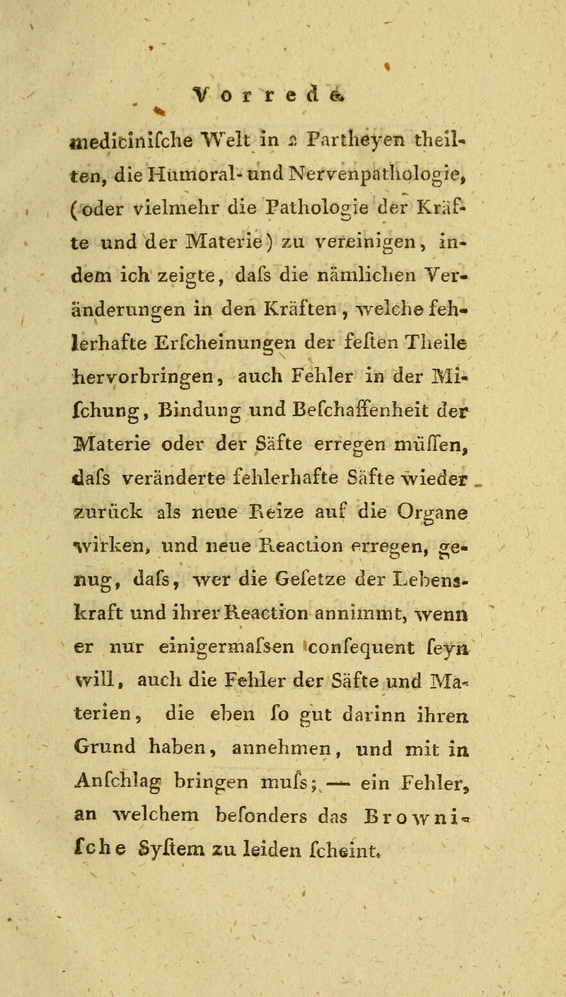 % Vorrede;» medicinifche Welt in 2 Partheyen theil- ten, die Humoral- und Nervenpathologie, (oder vielmehr die Pathologie der Kräf- te und der Materie) zu vereinigen, in- dem ich zeigte, dafs die nämlichen Ver- änderungen in den Kräften , welche feh- lerhafte Erfcheinungen der feften Theile hervorbringen, auch Fehler in der Mi- fchung, Bindung und Befchaifenheit der Materie oder der Safte erregen müflen, idafs veränderte fehlerhafte Safte wieder zurück als neue Reize auf die Organe wirken^ und neue Keaction erregen, ge- nug , dafs, -wer die Gefetze der Lebens- kraft und ihrer Reaction annimmt, wenn er nur einigermafsen confequent feyn will, auch die Fehler der Säfte und Ma- terien, die eben fo gut darinn ihren Grund haben, annehmen, und mit in Anfchlag bringen rnufs^— ein Fehler, an welchem befonders das Browni« fche Syfiem zu leiden fcheint*