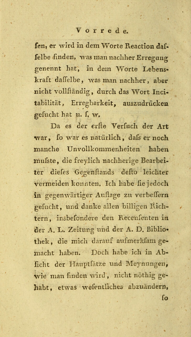 fen, er wird in dem Worte Reaction daf- felbe finden, was man nachher Erregung genennt hat, in dem Worte I^ebens* kraft daITelbe, was man nachher, aber nicht vollßändig, durch das Wort Inci- tabilität, Erregbarkeit, auszudrücken gefucht hat u. f, w. Da es der erfie Verfuch der Art war, fo war es natürlich, dafs er noch manche Un Vollkommenheiten haben mufste, die freylich nachherige Bearbei- ter diefes Gegenfiands defto leichter vermeiden konnten» Ich habe lie jedoch in gegenwärtiger Auflage zu verbelTern gefucht, und danke allen billigen llich- tern, insbefondere den Recenfenten in der A, Lf. Zeitung und der A. D. Biblio« thek, die mich darauf aufm er kfam ge- macht haben. Doch habe ich in Ab- licht der Hauptfätze und Meynungen, wie man finden wird , nicht nöthig ge- habt, etwas wefentliches abzuändern, fo