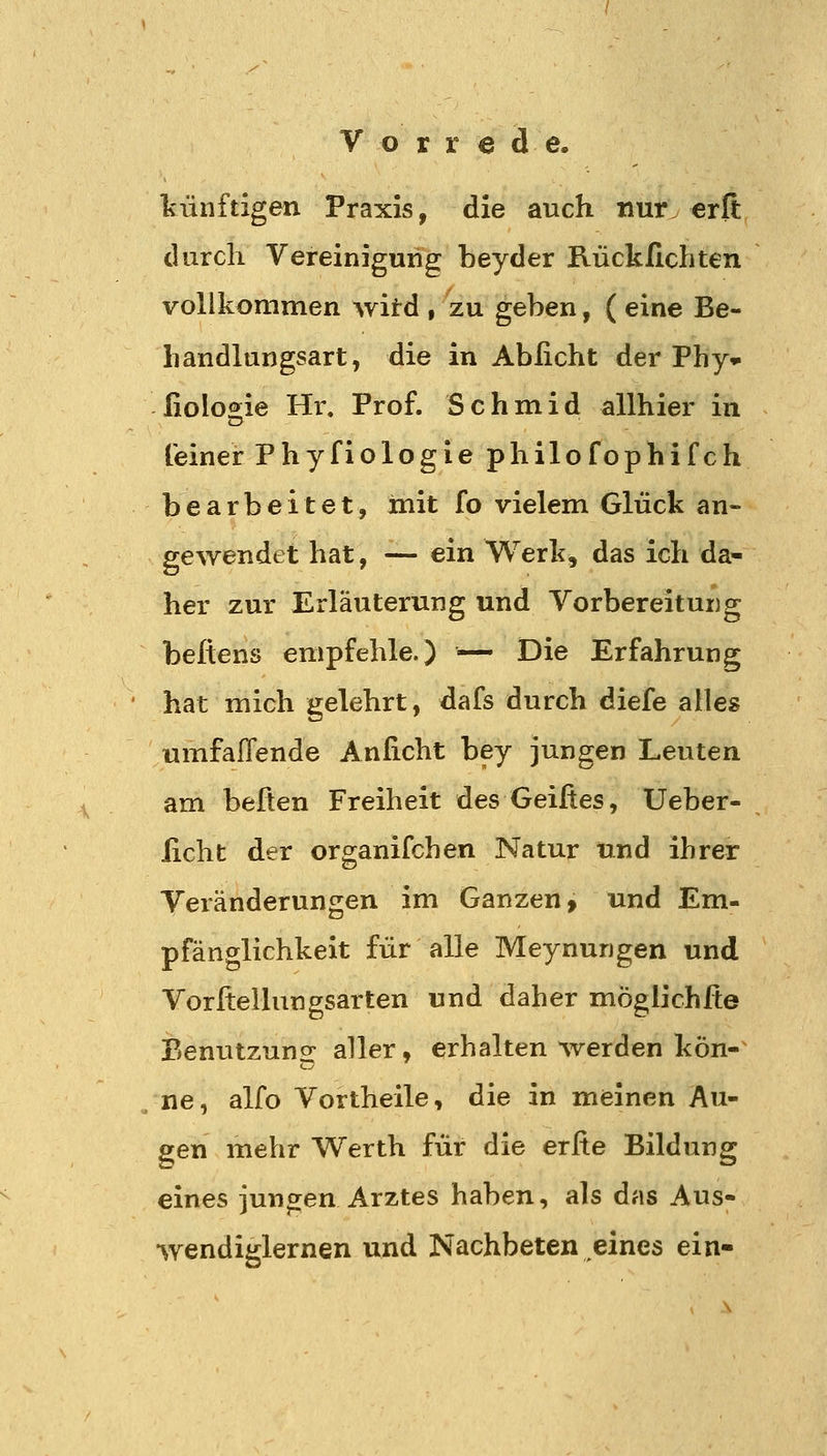 künftigen Praxis, die auch nur. erfi: durch Vereinigung beyder Rückfichten vollkommen witd , zu geben, ( eine Be- handlungsart, die in Abficht der Phy» fiolo^ie Hi% Prof. Schmid allhier in feiner Phyfiologie philofophifch bearbeitet, init fo vielem Glück an- gewendet hat, — ein Werk, das ich da- her zur Erläuterung und Vorbereitung beßens empfehle.) — Die Erfahrung hat mich gelehrt, dafs durch diefe alles umfallende Anficht bey jungen Leuten am befien Freiheit des Geifies, Ueber- ficht der organifchen Natur und ihrer Veränderungen im Ganzen» und Em- pfänglichkeit für alle Meynungen und Vorftellungsarten und daher möglichfie Benutzung aller, erhalten werden kön-^ ne, alfo Vortheile, die in meinen Au- gen mehr Werth für die erfie Bildung eines jungen Arztes haben, als das Aus- wendiglernen und Nachbeten eines ein-