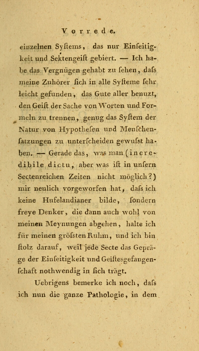 einzelnen Syftems, das nur Einfeitig- keit und Sektengeift gebiert. — Ich ha- be das Yergniigen gehabt zu fehen, dafs meine Zuhörer lieh in alle Sylteme fehr leicht gefunden, das Gute aller benuzt, den Geift der Sache von Worten und For- meln zu trennen, genug das Syfiem der Natur von Hypothefen und MenfChen- fatzungen zu unterfcheiden gewufst ha- ben. — Gerade das, was man ( i n c r e - dibile dictu, aber was ift in unfern Sectenreichen Zeiten nicht möglich?) mir neulich vorgeworfen hat, dafs ich keine Hufelandianer bilde, fondern freye Denker, die dann auch wohl von meinen Meynungen abgehen, halte ich für meinen gröfstenFtuhm, und ich bin Holz darauf, Aveif jede Secte das Geprä- ge der Einfeitigkeit undGeiftesgefangen- fchaft nothwendig in lieh trägt. Uebrigens bemerke ich noch, dafs ich nun die ganze Pathologie, in dem