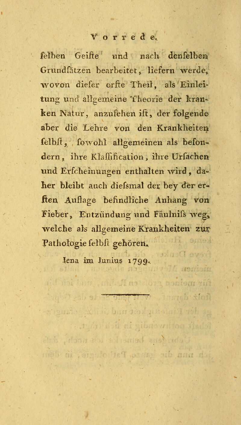 leihen Geilte und nach denfelberi Grundfätzen bearbeitet^ liefern -vrerde» wovon diefei: erfte Theil, als Einlei- tung und allgemeine Theorie der kran- ken Natur, anzufehen ift, der folgende aber die Lehre von den Krankheiten felbft^ fowohl allgemeinen als befön^ dern , ihre Klaflification, ihre Ürfachent und Erfcheinungen enthalten wird , da- her bleibt auch diefsmal der bey der er* ften Auflage befindliche Anhang von Fieber, Entzündung und Faulnifs weg^ welche als alls^emeine Krankheiten zut Pathologie felbft gehören« lena im Junius 179^0