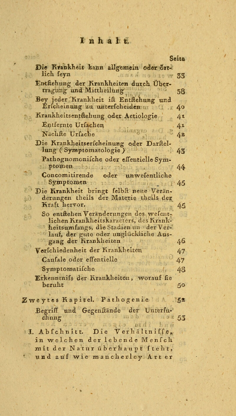 Seita Die Kfanklieit kann allgemein oder 0*1:-; licli feyn ... 33 Emftehung der Kranlilieiten durch Über- tragung und Mittlieilün^ ' 53 Bey jeder TKranklieit ift Entßehung und Erfclieinung zu tuiterfclieidcn r, 40 ; Hrankheitsentfteliuiig oder Aetiologie 41 Entfernte Urfacheu . . '' 41 Näclxße Urfaclie 'iin^S''^ ; ^^ Die Kranklieitserfclieinung oder Darftei- lung ( Symptomatologie } 4S Pathognomoniiche oder elTentielle Sym- ptoxneu . . 44 Concomitirende oder un-vvefentliclie SymptQinen 45 Die Krankheit bringt felbft neue Veiän- derungen theils der Materie tlieils der Kraft liervor. 45 So entfieben Veräijderungen des. wefeiit- licbön Rrankbeitskaracters, des Krank- lieitsumfangSj die Stadien un der Ver- lauf, der gute oder unglückliclie Aus- gang der Krankheiten 46 Y©rfchiedenheit der KrankbelteR 47 Caufale oder effentielle 47 Symptomatifche 4S Erkenntnifs der Krankheiten, worauf fie beruht 50 ^weytes Kapitel. Pathogenie 5» JBegrifF und Gegenftände der Unterfu-' chung ■ ■■ 53 I. Abfchnitt. Die Verhältniffe». in welchen der lebende Menfch mit der Natur überhaupt fteht, und auf wie manch erley Art er