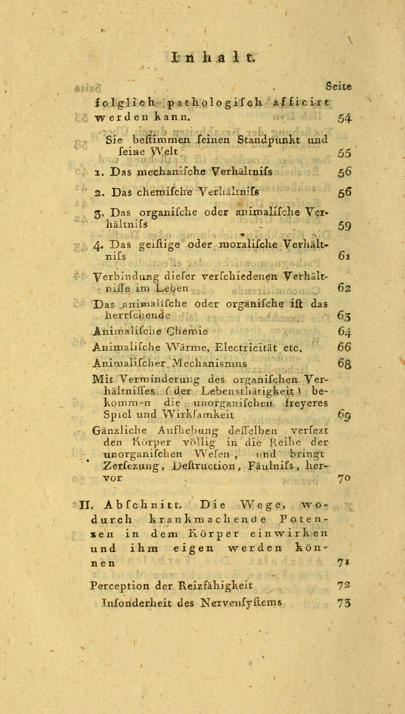 i-Ai.--': - Seite f o 1 gli e h.: p a t lio 1 o gi f cK a f f i cir t W e r d e 11 k a n 11. 54 Sie beßimmen feinen Standpunkt und feiae \Yelt, 55 1. Das mechanifche Verhältnifs 56 2. Das chemifche Verliältnifs 56 3. Das organifclie oder anijiialifclie Ver- liältnifs .1 59 4. Das geiHige oder nioralifche Verhält- nifs 61 Verbindung diefer verfcliiedenen Verhält- nilTe im Lepen .:r :j. .>;0o-i -. ^^ Das ^anijaiaiifche oder orgänifclie ift das herr feilende 65 Animalifciie Chemie 64 Animalifche WärniCj Electricität etc. 66 Animaiifcher Meclianisnixis 63 Mit Verminderung des orojanifclien Ver- liältniffes.. Cder Lebenstliätigkeit ) be- komni-n die unorganifclien- freyeres Spiel und WirKfamkeit 6g Gänzliche Aufhebung delTelben verfezt den Körper völlig in die Reihe der- unorganifchen Wefen , und bringt Zerfezung, Deftruction, Fäulnifs, her- vor , 70 II. Abfchnitt. Die Wege, wo- durch hranhni ach ende Poten- zen in dem Körper einw^irhen und ihm eigen werden kön- nen 71 Perception der Reizfähigkeit 72 Infonderheit des Nervenfyftems 73