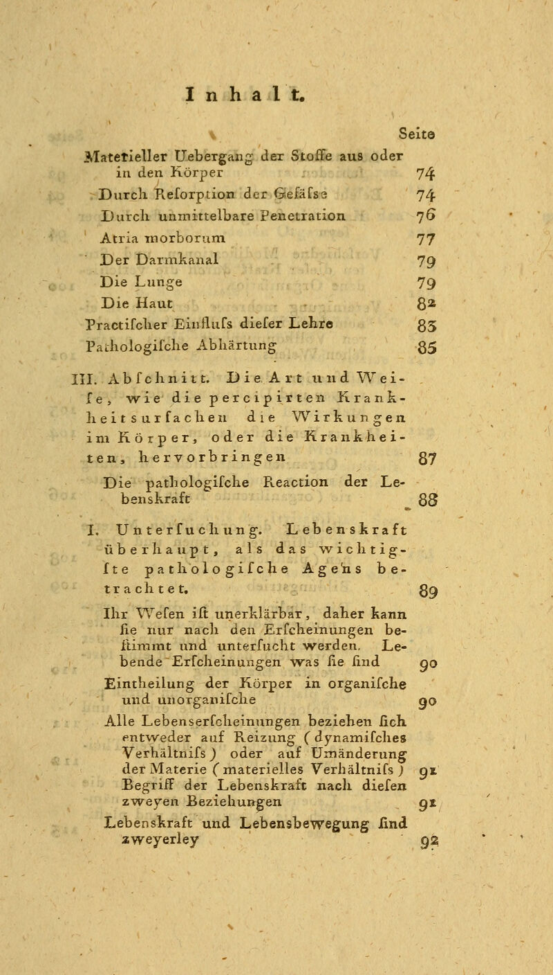 \ Seito Matetieller Uebergaiig dex Stoffe aus oder in den Körper 74 Durcli Keforption der GefäCsa 74 Durch unmittelbare Penetration 76 Atria morborum 77 Der Darmkanal 79 Die Lunge 79 Die Haut 8* Practifclier Einfliifs diefer Lehre 35 Pathologifche Abhärtung 85 III. Abfchnitt. D i e A r t u n d Wei- le, wie'diepercipirten Krank- heitsur fachen die Wirkungen im Körper, oder die Krankhei- ten, hervorbringen 87 Die pathologifche Reaction der Le- benskraft ^ 88 I. Unterfuchung. Lebenskraft überhaupt, als das wichtig- fte pathologifche Age'ns be- trachtet, 89 Ihr Wefen ilt unerklärbär, daher kann iie nur nach den Erfcheinungen be- itinimt und unterfucht werden. Le- bende Erfcheinungen was he lind go Eintheilung der Körper in organifche und unorganifche qo Alle Lebenserfcheinungen beziehen lieh entw^eder auf Pveizung (dynamifches Verhältnifs) oder auf Umänderung der Materie (materielles Verhältnifs; gt Begriff der Lebenskraft nach diefen zw^eyen Beziehungen gz Lebenskraft und Lebensbewegung lind zweyeriey 9^