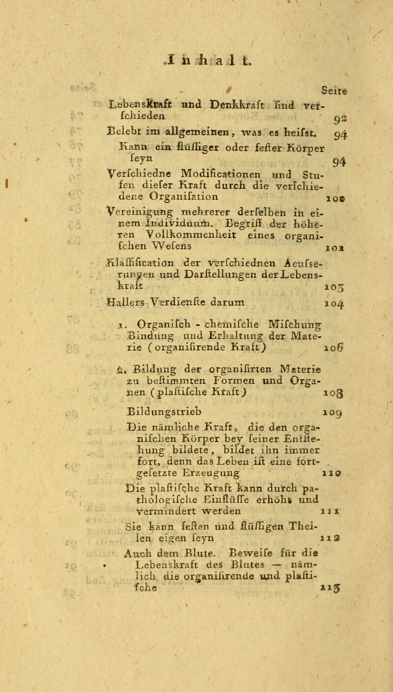 / Seit® LebensKsaft und Dentkraft find ver- fchieden 02 Belebt im allgemeinen, was es h€ifst. 94 Kann ein fiüiliger oder fefter Körper feyn g^ Verfcliiedne Modificationen und Stu- fen diefer Kraft durch die verlcbie- dene Organifation 10© Vereinigung' mehrerer derfelben in ei- nem Individüuiii. Begriff der höhe- ren Yollhommenheit eines organi- fchen Wefens 101 Klaffification der Verfchiednen Aeufse- runflfen und Darltellungen der Lebens- kraft 105 Hauers VerdienRe darum 104 i. Organifch - chemifclie Mifchung Bindung und Erhaltung der Mate- rie (organifirende Kraft) 106 Ü, Bildung der organilirten Materie zu beftiiP.niten Formen und Orga- nen (plaltifche Ktaft) loß Bildungs trieb 109 Die nämliche Kraft, die den orga- nifclien Körper bey feiner Entlte- hung bildete, bildet ihn immer fort, denn das Leben iit eine fort- gefetzte Erzeugung 110 Die plafiifcjie Kraft hann durch pa- tholoeifche EinflüITe erhöht und vermindert Werden 11 x Sie kann feften und llii/Iigen Thei- len eigen feyn 11a Auch dem Blute. Beweife für die Lebenskraft ües Blutes — näm- lich die organiiirende lUid plaßi- fche 115