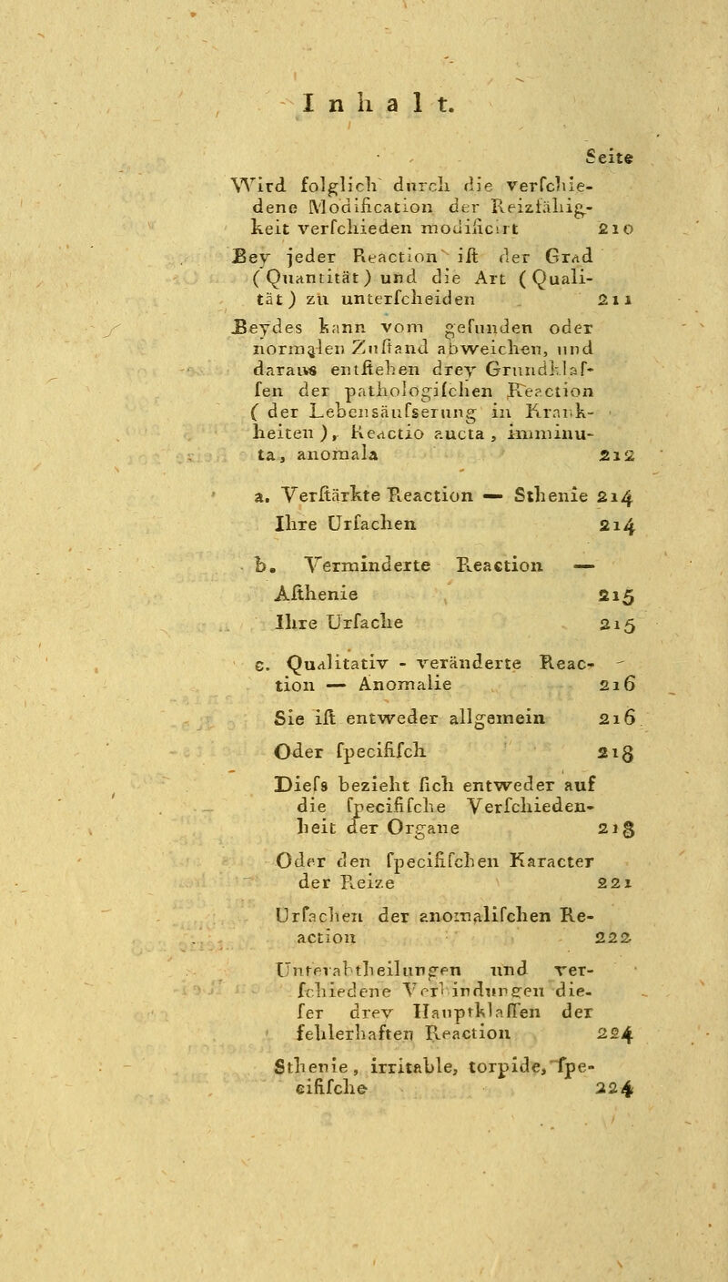 Seite Wird folglich^ dnrcli die verWiie- dene Modiiication der Reiziäliig,- keit verfcliieden modiüc-rt 2io Bey jeder Reaction iit der Grnd ( Quantität) und die Art (Quali- tät) zu unterfclieideu Sii ^eydes Isann vom ^eruiiden oder norinalei) Zuftand abweiclieti, und daraivs enifiehen drey Gruudkläf- fen der patiiologilcheii K^eaction ( der Lebensäufserung in Krai.k- • heiten), Keactio aucta , ininiinu- ta, anoraala 212 a. Verfiärkte B.eaction — Sthenie 214 Ihre ürfaclien 214 b, Termindeite Reaction — Althenie 215 Ihre ürfaclie 215 G. Qualitativ - veränderte Reac-  tion — Anomalie 216 Sie ift entweder allgemein 216 Oder fpecifirch. 2ig Diefs bezieht fich entweder auf die fpeciiifche Verfcliieden- heit der Organe 21 g Oder den fpecififcben Karacter der R.eize 221 Urfaclieii der anomalifchen Re- action 222 Unrerabtheilun^pn und rer- fchiedene Vrr' irdiirffeu die- fer drev IlatiprklafTen der fehlerhaften Reaction 224 Sthenie, irritable, torpide,fpe- eififche- 224