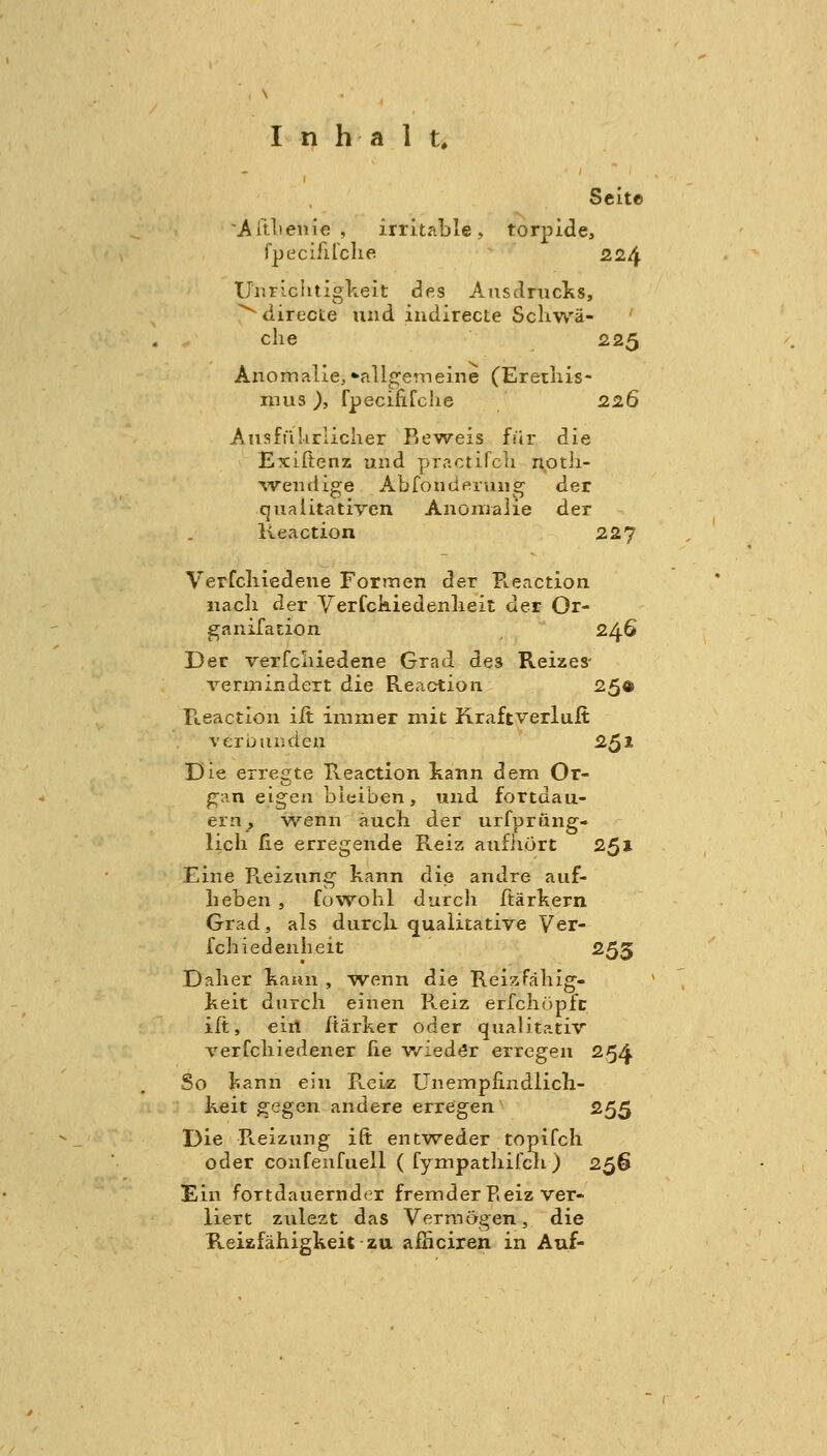 Seite Ait-lienie , irritable, torpide, fpecifirdie 224 Ur.riclitigkeit des Ausdrucks, ^directe und iudirecte Schwä- che 225 Anomalie, •■allgemeine (Erethis- mus ), fpecififche 226 Ansfülirlicher Reweis für die Exiftenz und practifch notli- ^vendige Abfond eräug der qualitativen Anomalie der Keaction 227 Verfcliiedene Formen der Pteaction nacli der Verfckiedenlieit der Or- ganifation 246 Der verfcliiedene Grad des Reizes- vermindert die Reaction 25© Reaction iit immer mit Kraftverlult verbunden 251 Die erregte Reaction kann dem Or- ^an eigen bleiben, und fortdau- ern, wenn auch der urfprüng- lich ße erregende Reiz aufhört 251 Eine Ptcizung kann die andre auf- heben 5 fowohl durch Itärkern Grad, als durck qualitative Ver- fehl edenheit 255 Daher kaun , wenn die Rei/Jähig- keit durch einen Reiz erfchöpfc ilt, ein Itärker oder qualitativ verfchiedener he wieder erregen 254 So kann ein Reiz Unemphudlich- keit gegen andere erregen 255 Die Pieizung ift entweder topifch oder confenfueil ( fympathifcli) 256 Ein fortdauernder fremder P.eiz ver- liert zulezt das Vermögen, die Reiafähigkeit zu afficiren in Auf-