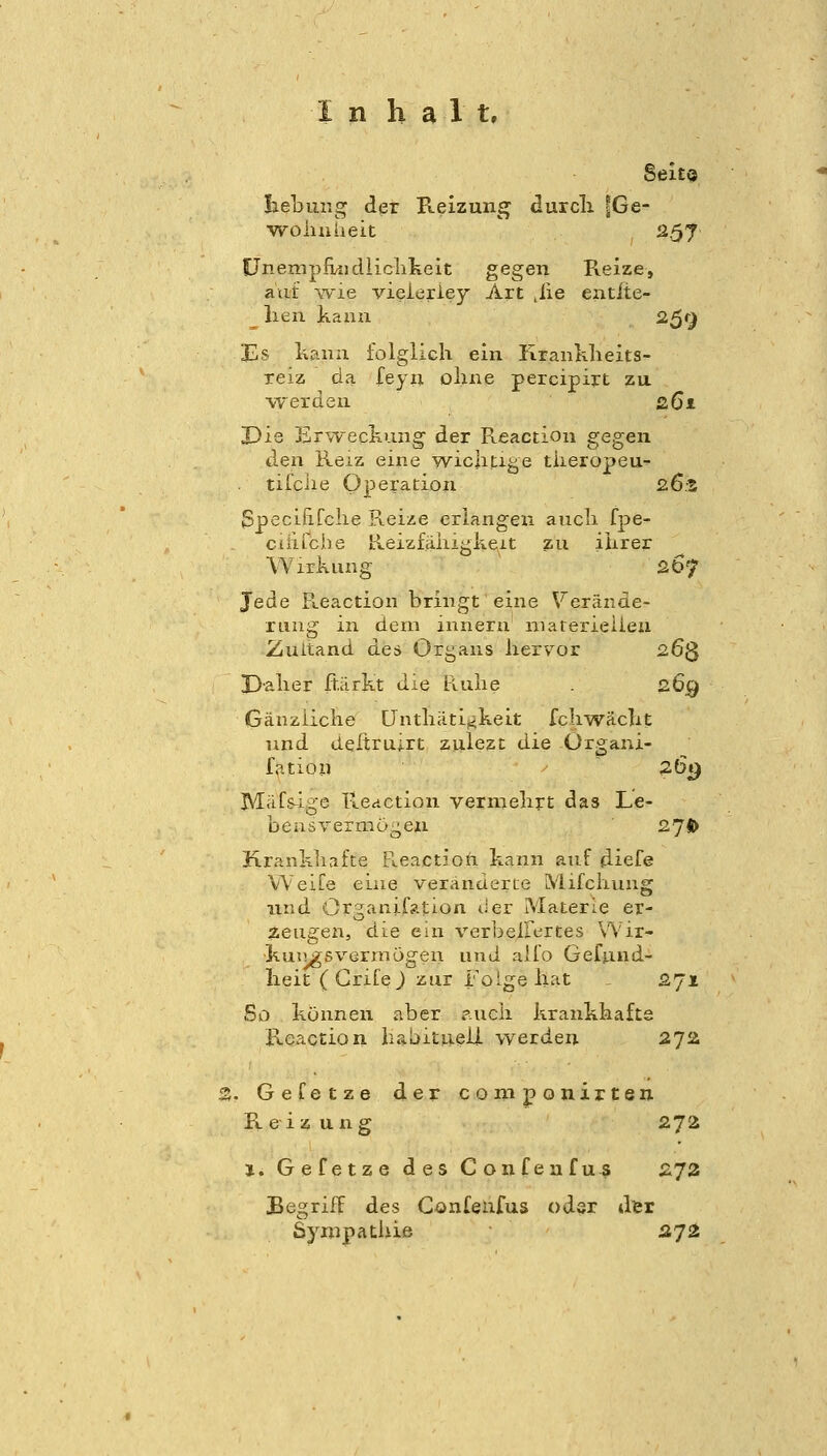 Sei£« liebuiig der Reizung durcli |Ge- •vroliuaeit 257 CJnempfMidiiclikeit gegen Reize, aiif wie vieieriey Art .iie eatite- ^ lien kann 2^r^ Es kann folglich ein RranKlieits- reiz da feyn ohne percipirt zu. \Terden 261 JDie ErwecKung der R.eactioii gegen den Reiz eine wiclitige tiieropeu- tifclie Operation 26.3 Specififche Reize erlangen ancli fpe- ctiuciie Ileizfähigkeit zu ihrer Wirkung 267 Jede R.eaction bringt eine \^erände- rung in dem innerii niarerieiieu Zuitand des Organs liervor 263 I3-alier ft.iirkt die Ruhe . 269 Gäuziiche ünthiiti^keit fchwäclit und deitru;rt zulezt die Organi- fation 26«) M^ifs-ige Reaction vermehrt das Le- bensvermügen 27fi> Krankliafte tleactioh kann auf diefe WeiTe eine veränderte Mifchvuig und Organifation der Materie er- zeugen, die ein verbeiFertes Wir- kuii^svermogen und aifo Gefund- heit ( Grife J zur i'^oige hat , 271 So können aber p.ucii krankhafte Reaction habituell werden 272 . Gefetze der conijponirten. Reiz ung 272 i. Gefetze des Confeufus 273 Begriff des Confeufus oder der Sympathie äji