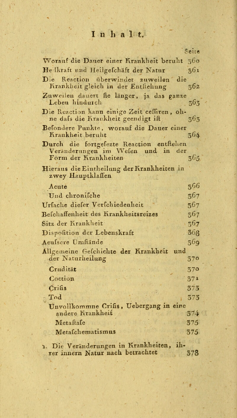 Seite Worauf die Dauer einer Kranlilieit berulit 56a He llnraft und Heiigefchäft der Natnr 561 Die Reaction überwindet zuweilen die Krankheit gleich in der Entfiieliung 562 Zuweilen dauert fie länger, ja das ganze Leben hinduicli 363 Die Reaction kann einige Zeit cefliren, oli- ne dafs die Hranklieit geeiidigt ilt 365 Befondere Punkte, worauf die Dauer einer Krankheit beruht 564 Durch die fortgefezte R.eaction entliehen Veränderungen im Wefen und in der Form der Krankheiten 365 Hieraus dieEintheilung der Krankheiten in zwey Hauptklaffen Acute 566 Und chronifche 367 Urfache diefer VerTchiedenlieit 367 BefchafFenheit des Krankheitsreizes 567 Sitz der Krankheit 367 Dispofition der Lebenskraft 363 Aeufsere Umilände 369 Allgemeine Gefchiclite der Kranklieit und der Naturheilung 370 Crudität 370 Coction 371 Crifxs 373 Tod 373 TJnvoUkommne Crifis, Ueberg^ng in eine andere Krankheit 574 Metaftafe 375 MetaCchematismus 375 1, Die Veränderungen in Krankheiten, ih- rer Innern Natur nach betrachtet 378