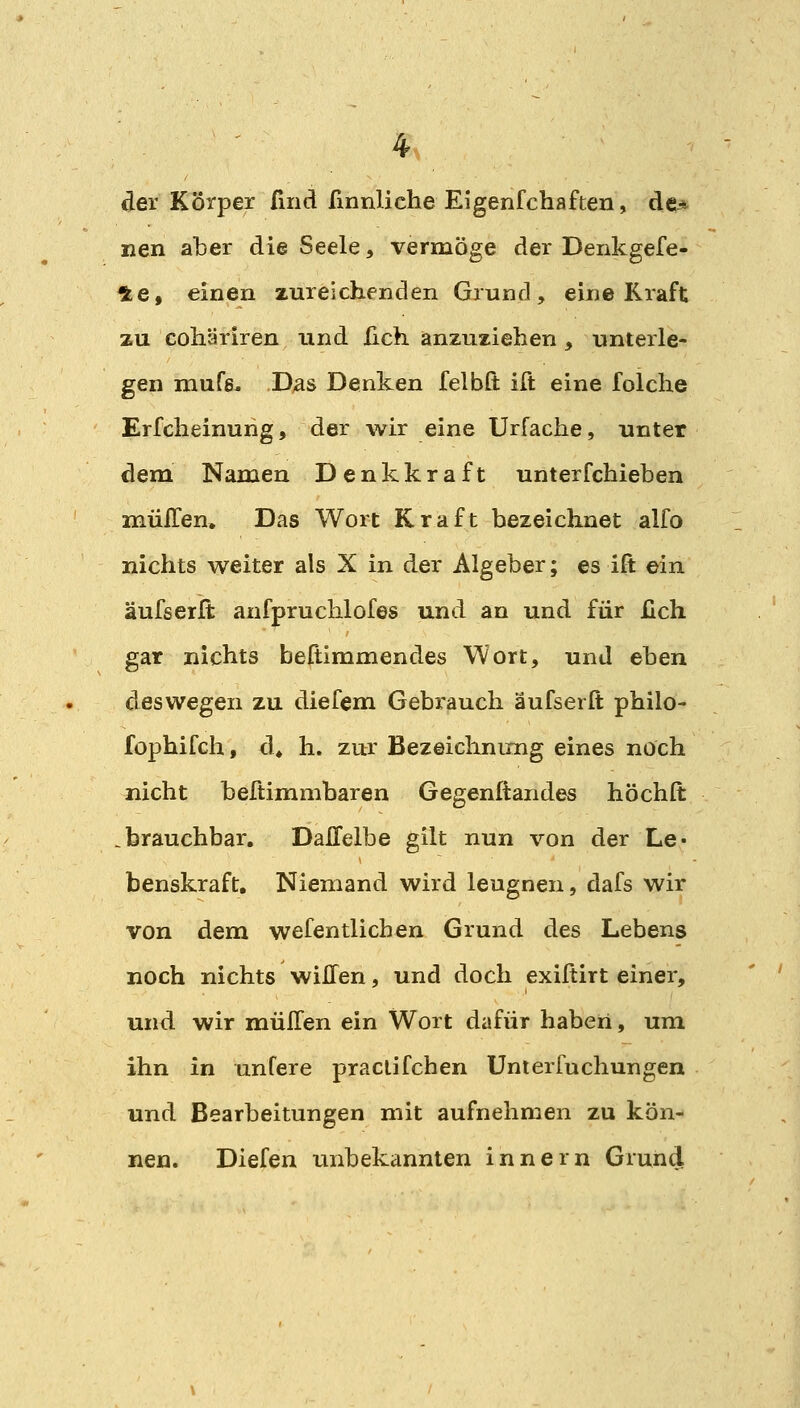 der Körper fmd fmnliehe Eigenfchafteu, de* nen aber die Seele, vermöge der Denkgefe- 4e, einen zureichenden Grund, eine Kraft zu cohäriren und üch anzuziehen , unterle- gen mufs. Das Denken felbQ: ift eine folche Erfcheinung, der wir eine Urfache, unter dem Namen Denkkraft unterfchieben müITen, Das Wort Kraft bezeichnet alfo nichts weiter als X in der Algeber; es ift ein äufserit anfpruchlofes und an und für lieh gar nichts beftimmendes Wort, und eben deswegen zu diefem Gebrauch äufserft philo- fophifch, d^ h. zur Bezeichnimg eines noch nicht beftimmbaren Gegenitandes höchft .brauchbar. DaHelbe gilt nun von der Le« benskraft. Niemand wird leugnen, dafs wir von dem wefentlicben Grund des Lebens noch nichts wiHen, und doch exiftirt einer, und wir mülTen ein Wort dafür haben, um ihn in untere praclifchen Unierfuchungen und Bearbeitungen mit aufnehmen zu kön- nen. Diefen unbekannten Innern Grund