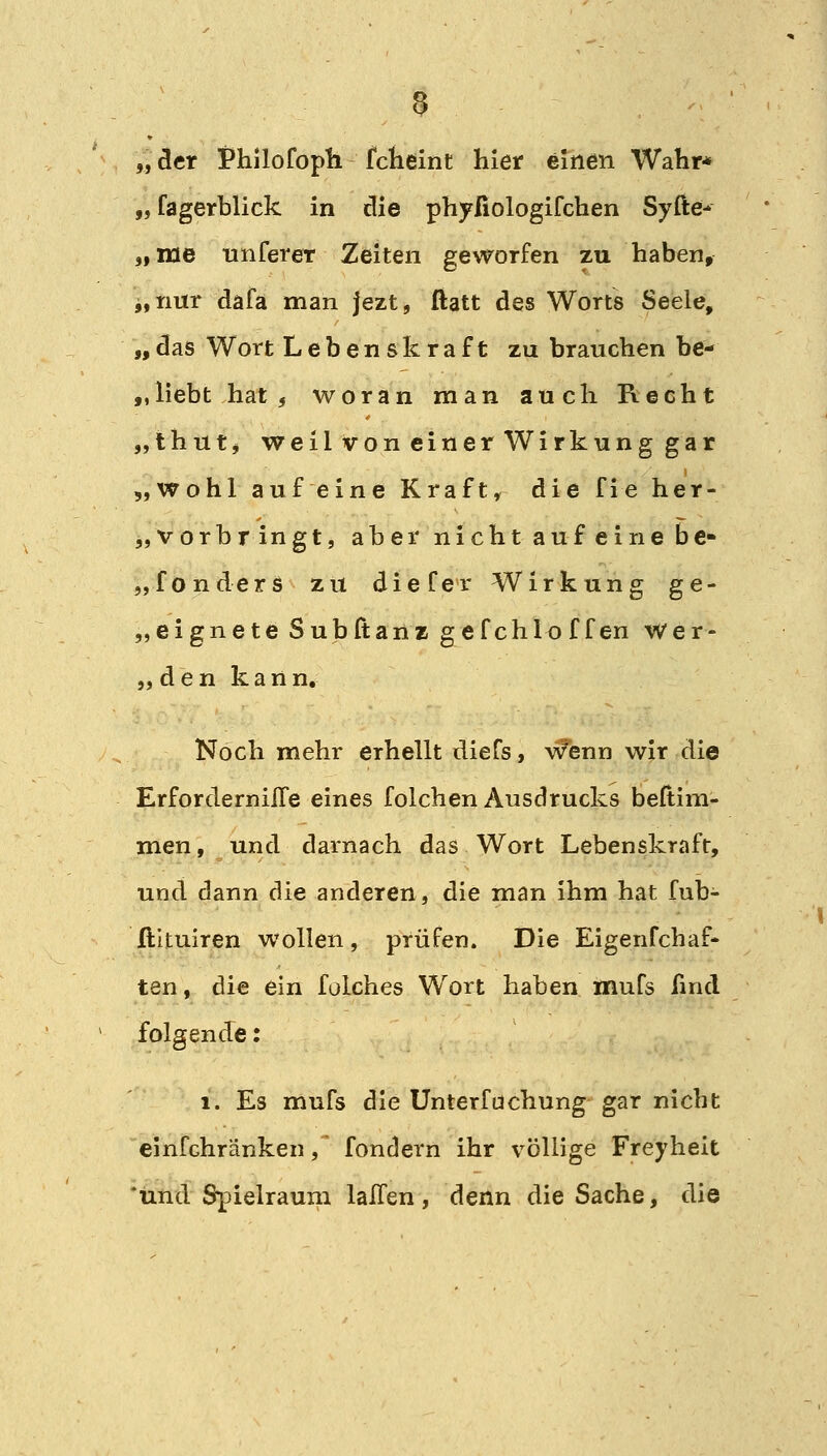 5 „ der i*hilofoph fclieint hier einen Wahr* „fagerblick in die phyfiologifchen Syfte- „me unfereT Zeiten geworfen zu haben, i,nur dafa man jezt, ftatt des Worts Seele, „das Wort Lebenskraft zu brauchen be- „liebt hat, woran man auch Recht „thut* weil von einer Wirkung gar „wohl auf eine Kraft, die fie her- „vorbringt, aber nicht auf ei ne be- erende rs zu dieCer Wirkung ge- „eignete Subftanz gefchloffen wer- „den kann. Noch mehr erhellt diefs, wenn wir die ErforderniiTe eines folchen Ausdrucks beftim- men, und darnach das Wort Lebenskraft, und dann die anderen, die man ihm hat fub- ftituiren wollen, prüfen. Die Eigenfchaf- ten, die ein folches Wort haben mufs find folgende: 1. Es mufs die Unterfuchung gar nicht einfchränken, fondern ihr völlige Freyheit 'und Spielraum laJTen, denn die Sache, die