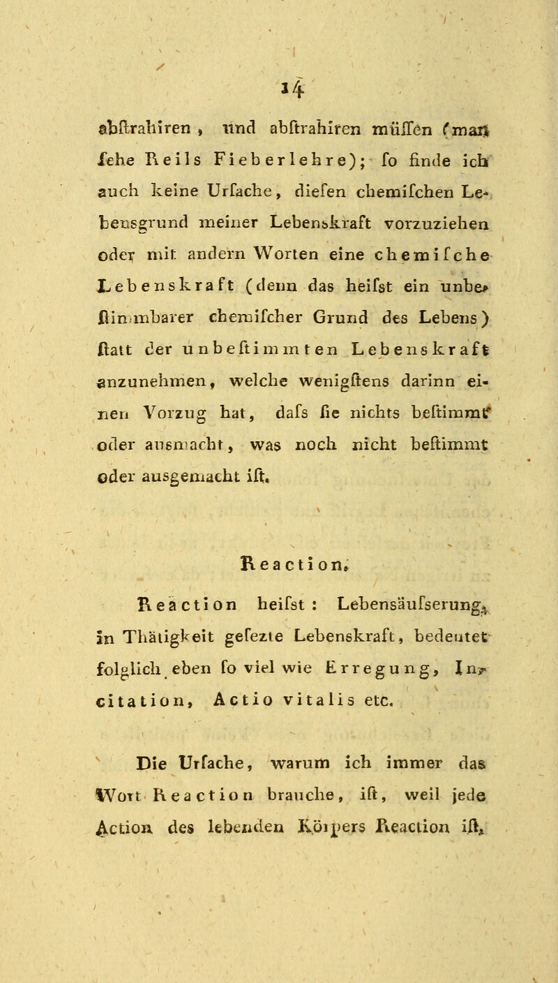 J4 abftraliiren , und abftrahlfen mülTen (maH Xche Heils Fieberlehre); fo finde ich auch keine Urfache, diefen chemifchen Le- bensgrnnd meiner Leben&kraft vorzuziehen oder mit andern Worten eine chemifche Lebenskraft (denn das heifst ein unbe* fiin mbarer chemifcher Grund des Lebens) ßatt der unbeftimm ten Lebenskraft anzunehmen, welche wenigftens dar'mn ei- nen Vorzug hat, dafs fie nichts beftimmtf oder ausmacht, was noch nicht beltimmt oder ausgemacht ift. Reaction» K e a c t i o n heifst : Lebensäufserung^ in Thäiigkeit gefezte Lebenskraft, bedeutet folglich eben fo viel wie Erregung, In?- citation. Actio vitalis etc. Die Urfache, warum ich immer das Wort heaction brauche, ift, weil jede ^ctioa des lebenden Röipers Reaction iftji