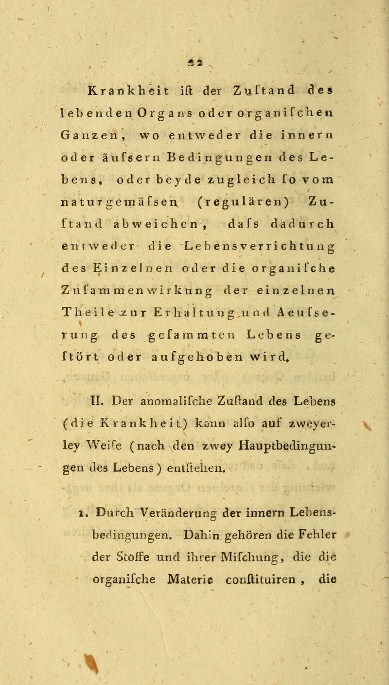 Krankheit ift der Zuftand des lebenden Organs oder organiCcheti Ganzen, wo entweder die innern oder äufsern Bedingungen des Le- bens, oder beyde zugleich fo vom natur gemäfsen (regulären) Zu- ftand abweichen, dafs dadurch entweder die Lebensverrichtung desEinzel nen oder dieorganifche Zufammenwirkung der einzelnen T h e i l e .z u r E r h a 11 u n g u n d A e u f s e - rung des gefammten Lebens ge- ftört oder aufgehoben wird^ TL Der anomalifche Zußand des Lebens (die K r a n k h e i t) kann alfo auf zweyer- ley Weife (nach den zwey Hauptbedingun- gen des Lebens) entftelien, 1. Durch Veränderung der innern Lebens- bedingTingen. Dahin gehören die Fehler der Stoffe und ihrer Mifchung, die die organifche Materie conftituiren , die