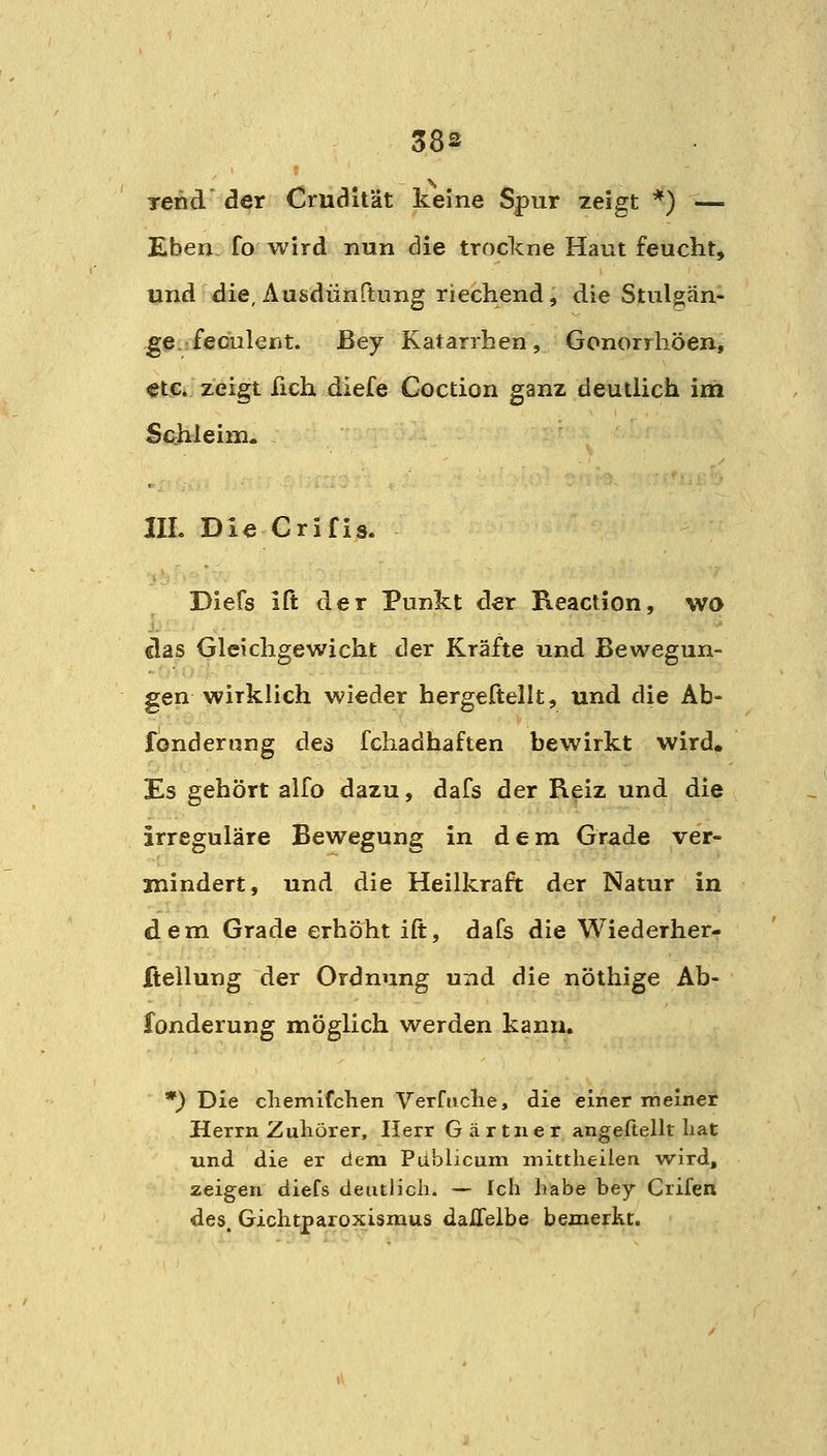 Tcnd' der CrucJilUt keine Spur zeigt *) — Eben, fo wird nun die trockne Haut feucht, und die, Ausdünftung riechend j die Stulgän- ge.jfecäileiit. ßey Katarrhen, Gonorrhöen, etc. zeigt fich diefe Coction ganz deutlich im Schleim. IIL Die Crifis. Diefs ift der Punkt der Keaction, wo das Gleichgewicht der Kräfte und Bewegun- gen wirklich wieder hergeftellt, und die Ab- fondernng des fchadhaften bewirkt wird. Es gehört alfo dazu, dafs der Reiz und die irreguläre Bewegung in dem Grade ver= mindert, und die Heilkraft der Natur in dem Grade erhöht ift, dafs die Wiederher- ftellung der Ordnung und die nöthige Ab- fonderung möglich werden kann, *) Die cliemifclien Verfaclie, die einer meiner Herrn Zuhörer, Herr G ä r tn e r angeftellt hat und die er dem Pdblicum mittheilen wird, zeigen diefs deutJicli. — Ich habe bey Crifen des. Gichtparoxismus dalTelbe bemerkt.