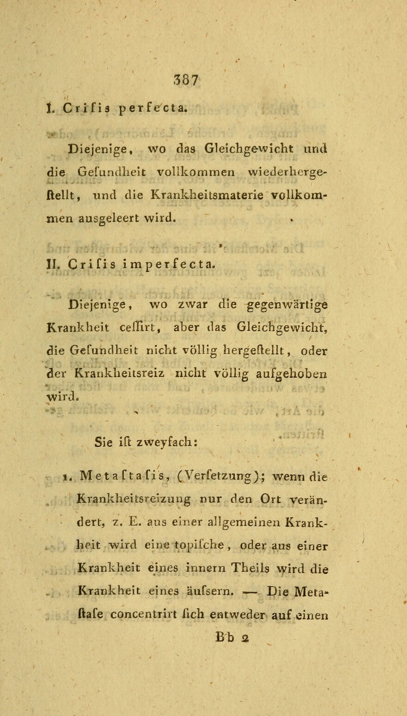 1. Crifia perfecta. Diejenige» wo das Gleichgewicht und die Gefundhelt vollkommen wiederherge- ßellt, und die Krankheitsmaterie vollkom- men ausgeleert wird. IL Crifis imperfecta. Diejenige, wo zwar die gegenwärtige Krankheit celTirt, aber das Gleichgewicht, die Gefundheit nicht völlig hergeftellt, oder der Krankheitsreiz nicht völlig aufgehoben wird. Sie ift zweyfäch: 1. MetaCtafis, (Verfetzung); wenn die Krankheitsreizung nur den Ort verän- dert, z. E. aus einer allgemeinen Krank- heit wird eine topifche, oder aus einer Krankheit eines innern Theils vjrird die Krankheit eines äufsern. — Die Meta* ftafe Concentrin fich entweder auf einen Bh a