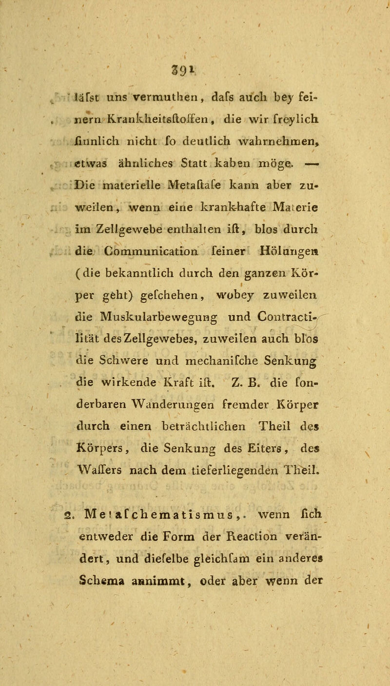 läfst uns vermuthen, dafs auch bey fei- nem Krankheitsftoffen, die wir freylich firinlich nicht fo deutlich wahrnehmen, etwas ähnliches Statt kaben möge.. — Die materielle Metaftafe kann aber zu- weilen , wenn eine krank-hafte Materie im Zellgewebe enthalten ift, blos durch die Communication feiner Hölungen (die bekanntlich durch den ganzen Kör- per geht) gefchehen, wobey zuweilen die Muskularbewegung und Contracti-^ lität des Zellgewebes, zuweilen auch blos die Schwere und mechanifche Senkung die wirkende Kraft ift. Z.B. die fon- derbaren Wanderungen fremder Körper durch einen beträchtlichen Theil des Körpers, die Senkung des Eiters, des WaiTers nach dem tieferliegenden Thfeil. 2. MeiaCchematismus,. wenn fich entweder die Form der Reaction verän- dert , und diefelbe gleichCam ein anderes Schema annimmt, oder aber wenn der