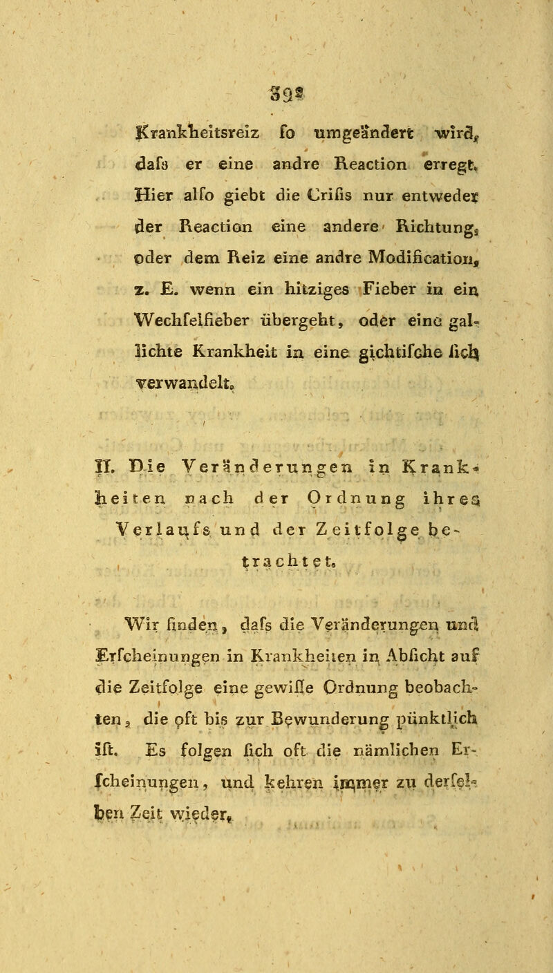 S9? Kranklieitsirelz fo umgeändert wir3jf dafo er eine andre Reaction erregt Hier alfo giebt die Crifis nur entwedeif der Reaction eine andere Richtungi oder dem Reiz eine andre Modification, z. E. wenn ein hitziges Fieber in ein, Wechfelfieber übergeht, oder eine gal- lichte Krankheit in eine gichtifche ii^l^ vexwandelto n. Die Veränderungen in i^rank^ lieiten nach der Ordnung ihrea Verlaufs und der Zeitfolge be- I trachtet. Wir finden, dafs die Veränderungen und Erfcheinungen in Krankheiien in Abßcht auf ilie Zeitfolge eine gewille Ordnung beobach- ten ^ die pft his zur Bewunderung pünktHch ift. Es folgen ßch oft die nämlichen Er» fcheinun^en, und kehren inqmer zii derfel^ beu Zeit wieder«