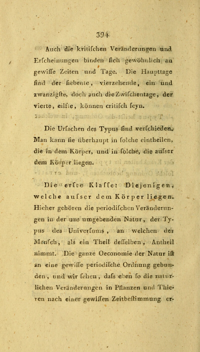 Auch die kritifchen Veränderungen und Erfcheinungen binden ficli gewähnlich an gev/ifle Zeiten und Tage. Die Haupttage find der fieberue, vierzehende, ein und zwanzigfte, doch such dJeZmfchentage, der vierte, eilfie, können critifch feyn. Die Urfachen des Typus find verCphieden, Man kann lie überhaupt in foiche einiheilen, die in dem Körper, und in folchd, die aufssr dem KÖi^per liegen. Die erfte Klaffe: Diejenigen, welche aufser d am K ör per liege n* Hieher gehören die periodifchen Veränderun- gen in der uns umgebenden Natur, der Ty- pus des Univerfums , an welchen de» Menfch, als ein Theil dellelben, Antheil nimmt. Die ganze Oeconomie der Natur iß: an eine gewUre periodifche Ordnung gebun- den , und wir fehen, dafs eben fo die natiir- lichen Veränderungen in Pflanzen und Thie- ren nach einer gewillen Zeitbeftimmung er-