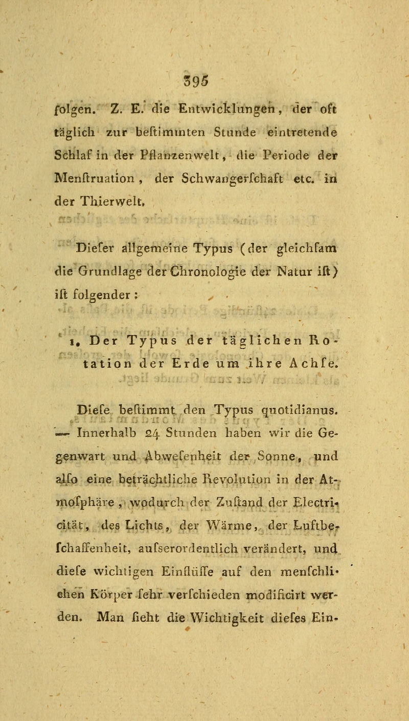 ö95 folgen. Z. E. die Entwicklungen, der oft täglich zur beftiminten Stunde eintretende Schlaf in der Pflan^zenwelt, die Periode der Menftruation , der Schwangerfchaft etc. in der Thierwelt, Diefer allgemeine Typus (der glelchfara die Grundlage der Chronologie der Natur ift) ift folgender: 1. Der Typus der täglichen Ro- tation der Erde um ihre Achfe. Diefe beftimmt den Typus quotidianus. — Innerhalb 24 Stunden haben wir die Ge- genwart und ^bwefenheit der Sonne, und 4/0 eine betrachtliche Revolution in der At- mofphäre , .wpduirch der Zuftand der Electri-» cltät, des Nichts, der Wärme,, der Lpftb^? fchaffenheit, aufserordentlich verändert, und diefe wichtigen EinflüiTe auf den menfchli« chen Körper-fehrverfchieden modificirt wer- den. Man fieht die Wichtigkeit diefes Ein*