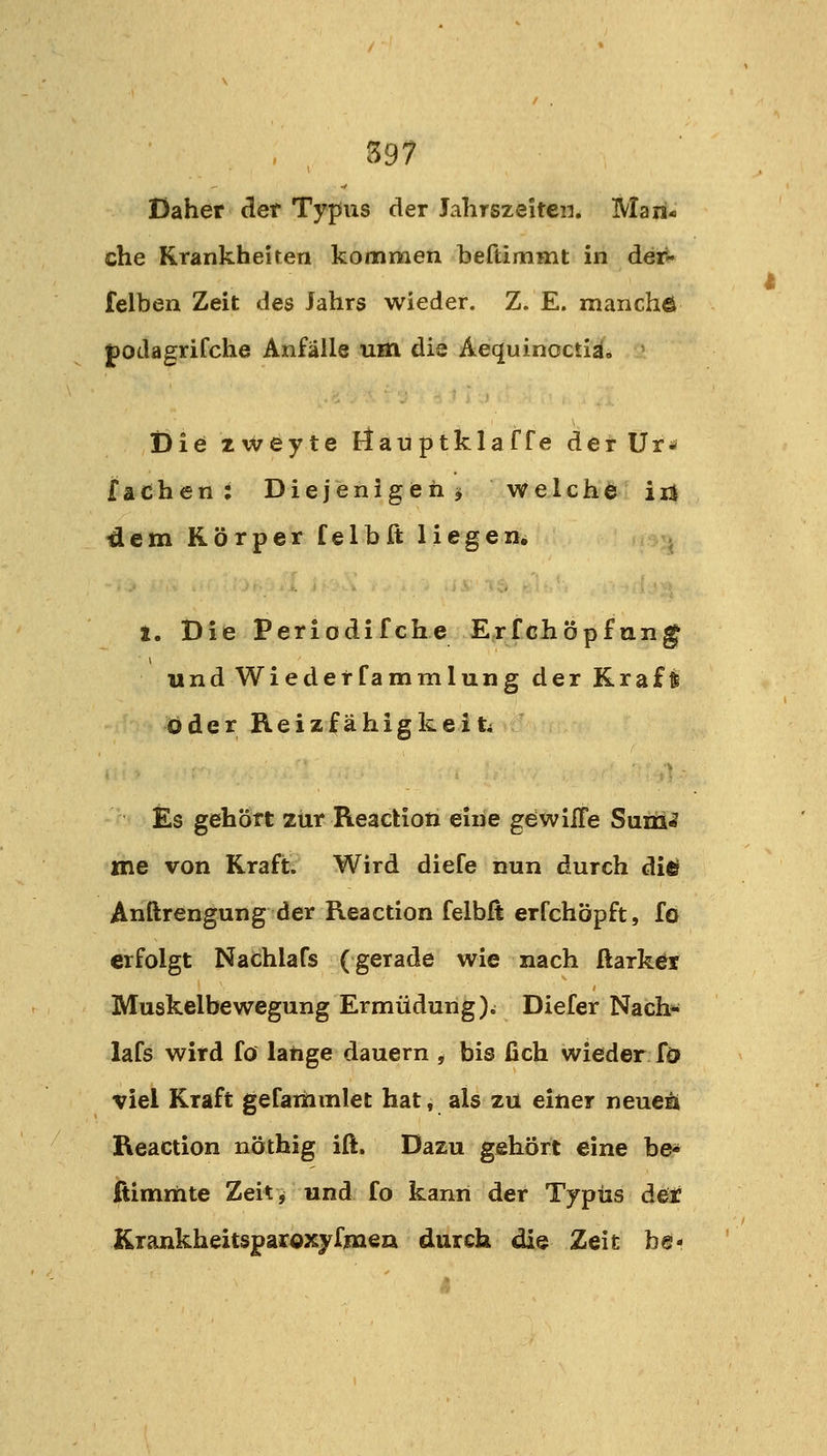 Daher äet Typus der Jahrszeiten. Man- che Krankheiten kommen beftimmt in det^ felben Zeit des Jahrs wieder. Z. E. manchö podagrifche Anfälle um die Aequinoctiä. ' Die 2weyte E^^au ptklaf fe det Ur* fachen; Diejenigen^ welche irj 4cm Körper felbft liegen, . 1. Die Periodifche Erfchöpftin^ und Wiederfammlung der Kraft öder Reizfähigkeiti Es gehört zur Reaction eine gdwilTe SnüH me von Kraft. Wird diefe nun durch di«? Anftrengung der Reaction felbft erfchöpft, fo erfolgt Nafchlafs (gerade wie nach ftarket Muskelbewegung Ermüdung)i Diefer Nach« lafs wird fö lange dauern , bis fich wieder fö viel Kraft gefaihmlet hat, als zu einer neuea Reaction nöthig iß. Dazu gehört eine be- fiimmte Zeitj und fo kann der Typus der Krankheitsparoxyfmea durch die Zeit be-
