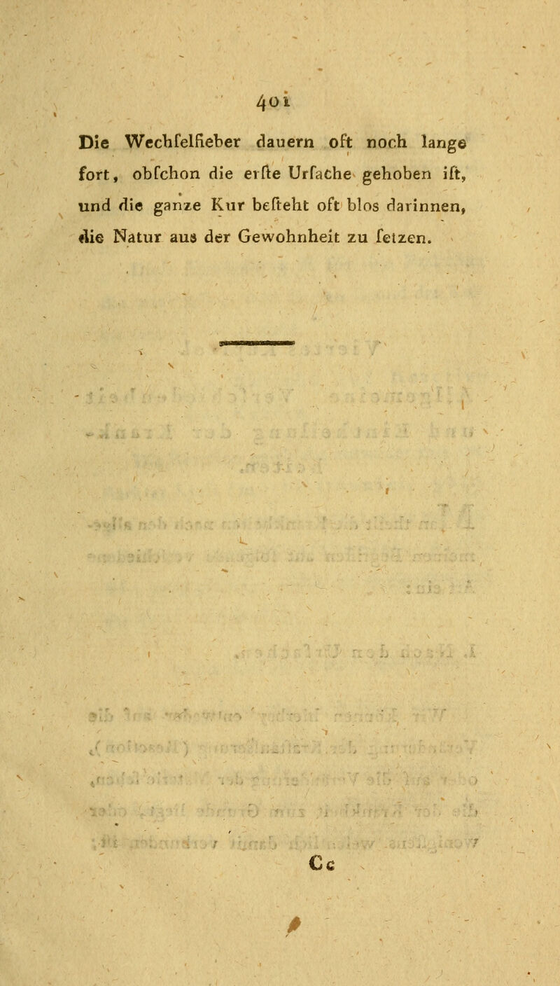 Die WecbfelReber dauern oft noch lang© fort, obfchon die erfte Urfache gehoben ift, und die ganze Kur befteht oft blos darinnen, ♦Ue Natur aus der Gewohnheit zu fetzen. Cc