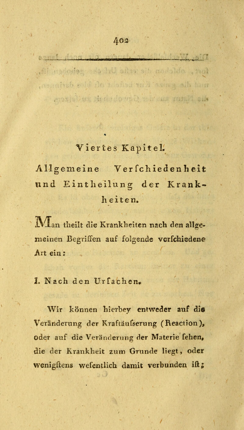 Viertes Kapitel. Allgemeine Verfchiedenhcit und EintheiluBg der Krank- heiten. iAdan tlieilt die Krankheiten nach den allge- meinen Begriffen auf folgende verfchiedene Art ein: I, Nach den ürfachen* Wir können hierbey entweder auf die Veränderung der Kraftäufiserung (Reaction), oder auf die Veränderung der Materie fehen, die der Krankheit zum Grunde liegt, oder wenigftens wefentlich damit verbunden ift;