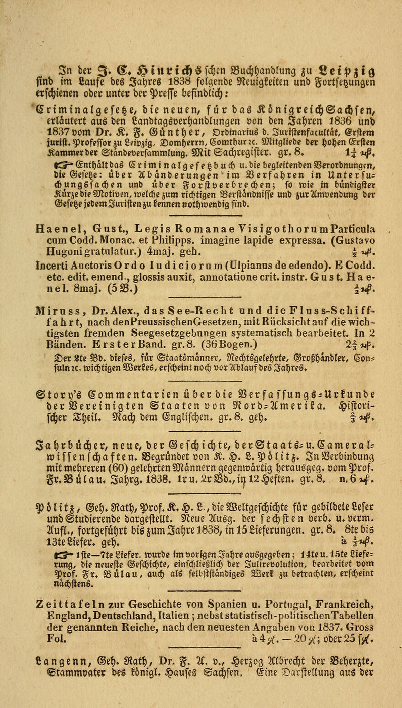 Sn ber 3» &^ i^iit11d^§fifjcn S3uc^()antirun9 s Cct;pjifl f(nb im Caufe beS Sai)reg 1838 folgenbe S^euigfeiten unb gortfe^unQen erfc^ienen ober unter bcr ^ceJTe befinbiic^; '(Scimtnalgefe^c, bte neuen, f ör baö Äöntgre{cl()(Sa(I)fen, erläutert aus ben eanbtagöoer^anblungen öon ben 3af)ren 1836 unb 1837 oom Dr. Ä, g* @iintl)er, Drbinonuö b. Surijicnfa(u«at erjlera jutijl.^rofefforju8i?tpjfg, 2)om^errn,6omtf)urK. 9)iitglicbc ber f)ot)en (Sx^en ÄammcrberStdnbgtoecfammrung, 9!Jiit©a(^re9i|^er. gr. 8» l?-»^. Kf= (Snt^alt baS Sriminalgefe^bud^ u.bie begteitenben SSerotbnungf n/ bie®efe|c: über 3fbanberungen im SSerfai^ren in Unterfu= djunggfad^en unb über J^orfiücrbredten; fo wie in bünbtgfter ÄürjebJeSIKotiüen, irelcfeesum rid^ttgen S5cr|ianbniffe unb jur2Cnwenbung ber ©efe^e iebemSuviflen ju fennen tiotl^wenbig ftnb. Haenel, Gast., Legis R omanae VisigothorumParticuIa cam Codd. Monac. et Philipps, imagine lapide expressa. (Gustavo Hugonigiatulatur.) 4maj. geb. ^ ^. Incerti Auctoris Ordo ludiciorum (ülpianos de edendo). E Codd. etc. edit. einend., glossis auxit, annotatione crit. instr. G u s t. H a e- nel. 8maj. (5S5.) i^. M i r u s s, Dr. Alex., d a s S e e-R echt ond dieFlns s-S c h i f f- fahrt, nach denPreussischenGesetzen, mit Rücksicht anf die wich- tigsten fremden Seegesetzgebungen systematisch bearbeitet. In 2 Bänden. ErsterBand. gr.8. (36Bogen.) 2f<u|5. 2)er 2U S5b» biefeö, für (Btaatimannex, 9?ec^tögelelörfe, ©rofl^änbler, Soju fuln lu njid^tigen SDSerf eS, erfd()eint nod) i)or 2Cblauf beä So^reö* ©tori)'6 ©ommentarten Über bte SerfaffungSsUrfunbe ber SSereintgten «Staaten üon 3^orb-2(meri£a, .Ipilton- fd^er Zi)nU ^üä) bem ©nglifd^en» gr* 8. ge^» f ^. Sat)rbü(^er, neue/ber®efc^td^te, ber®toatS-u.(5ameror^ tt)if[enfd^aften» aSegrünbet oon Ä. ^. ß. ^olitj. Sn23erbinbung mit mehreren (60) gelet)rten50iannern gegentrdrttg i)erau6geg, tjom ^rof. gr. S5 ü r a u» 3at)rg. 1838. Ir u, 2r IßK ixj 12 heften, gr. 8. n.Q^\ ^ 61 i t j, @el)» SKott), ^rof, Ä» ^. ß., hk SSeltgefc^id^te für gebilbete ßefer unb (Stubierenbe bargefteUt. Sf^eue 2rugg. bcr fe(^jl:en Derb. u. uerm. 2(uflv fortgefüt)rt bi§ jum 3at)re 1838, in 15 ßieferungen. gr. 8, 8te biä I3te8iefer. gel), ä |<«^. tS Iftc—7te Sfefer. würbe im üorlgen Saläre ouögegebcn; 14teu. 15te 2icfe= tung, ik ncuejle ©ef^i^te, e\nfd)iie%ü<i) ber SuIiret5olutton, bearbeitet üom ^rof. tSu SüUu, auc^ alö felbtlflänbigeg Tini ju betradjten, erfd)cint nad^jlenö. Zeittafeln zur Geschichte von Spanien a. Portugal, Frankreich, England, Deutschland, Italien; nebst statistisch-politischenTabellen der genannten Reiche, nach den neuesten Angaben vor 1837. Gross Fol. ^___ ä4;^.-20/;ober25fyf. ßangenn, ®e^» diat\), Dr. §. 2f. o., i^erjog ?abred^t ber SSelier^te, @tammi>ater beö fonfgU ^aufeg (Saufen, Sine X^aujlellung aus ber