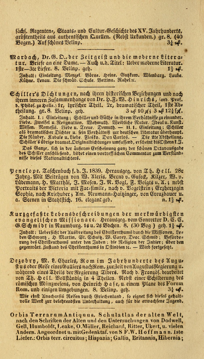 fdd)f. Siegenten?, ©taatgs unb ^ultur^@e[döic^tebegXV.3at)c^unbevf§, atoptenttjeilg au6 autt)entif(^en ClueUen. (Sftebjl Uvfunben.) qu 8. (40 lathad), Dr.®.£)wbec 3eit9ei|lunbbtemobernc5ttei*a= t ur. SSriefe an eine Same. — 2£u^ u.b. Site(; Uebev mobecne ßiteratur» ifle—3te ßiefer. 8, S3elinp. geb. If *i|J. Snl^üU: (ginrdtung. gKenjet. «Borne. ^?ine. ©u^foro. lEBtenbarg, 8auBg. Mi)ne* Senau. 2)ie f(bn?ab. ©djule. «Bettina* Stabehc. © (3^ i U e r'§ © i ^ t u n g e n, nad^ {t)ren t)ijtortfc^en SSejtc^ungen unb nac& i^rem inneven ^ufammenbange üon Dr. ^,^i So. .^ i n r i d) S, (orb. «ptof. b.?)bilof,äu^flUc.)lr, Iprifdjet: Sbeit» 2r, bi:amatifd)er 3:t)eU, l|le2£b* tt)eUung. gr»8. S3elinp, gefc). 3^l0>^i 3**f I2if;^. Snbalt. I.: (Einleitung; (Scbillevunb®6tbe intbtemSßerbaltntffcäuetnanbcr* l'ifbe. groeifel u. Stefignation. fSiet)tt\utl). ^eibiid)e ?ftatux. Söeaiu.Äunjl. SBiffen. S^emefig. £iebe u. 3;reue. Semutb-— H.l. (äinleitung^; ©cbiUet qU bramatif^er 2)id^ter u. fein 23erbättni§ i^ur beutfc^en i?iteratur überbaupt* 5)Je3?auber. ^abole u. Siebe, gielfo. 2>ün (Jarlog. — 2)ie 2tc'y:btbei(una/ ©d^iUer'l übrige bramat.Drigtnalbicbtungen umfaffenb, erfi1)eintbi6D|iern!.S» 2)aS ®anje, ffd6 in ber au§eren @rf(beinung gan,^ ber fdionen Dctaüauögabe bc6 (Sd^iUer anfcblic^enb, bilbet einen üortreffit^en Sommentar juro SSetfldnbs niffe biefeS 9iotionalbicbter8. ^ e n e r 0 p e» Safdjenbud) f. b. S. 1839. Jperauggeg. üon S f). ^ e 11. 2&t Sa^rg.SOiit SSeiträgen üon Sß. 2Cle):iö, SBecnb o.®ufec!, Äil^er, Sö.ü. Sübemann, ^» fÖRatt^ai, 3. SKofen, 3.9^. 9Sogt, §. Jßotgtö u. U, 5 nebjt ^ortvaitSber Sßictoria mitgat^fimile, nadjo. SSogelj^ein^ Sr^'^erjogm ©opt)ta/nac^Ärtebubevi lim, 9ieumann=.ig)ai^{ngec, oon ^veu^bauer u, a. ©cenen in ©ta^ljlic^. 16. elegant geb» n. l|if. Äur jgefa^te ßebenöbefd^reibungen bei; mer!mürbtgilen eoangelifdjen 5Kifftonave. ^ecauggeg.Dom(SonrcctorD. (S.@* <§i.©^mibt in «Naumburg. IS u. 2g SSbc^en. 8» (30S5og) ge^.lf^j^. Snbatt: Ueberfid^t ber ^Cußbreitung beg (Sbriftentbumäburcb bie SOlifftonen. Se« ben @d>n)(ir^ , ^. SOlartin, (^t. ©Au(<j, Sß. (Sarel), Seoc. @d)mib ; SSef6rbe= rung beg (S^riflentbumg unter ben Suben ; bie 5)i<ligton ber Snbiet; über betl gegenttjärt. ^ufianb beö (ä^xiüentt)umä in D|linbien ic. — 2Birb fortgefe^t» Sejobrt), so?. C. (5t)arreg; «Korn im Sat)vi)unbertebe^2Cugu» ft u g ober 9ieife eineS^aUierS nac^Sfiom/ gui*3eit t)on2Cugull:u65Kegierung u- roat)renb eineSJ^b^i^ö berSiegierung Siberö. 9^a(^ b. granjöf. bearbeitet Don St), ^ell. JBoUlldnbig in 4 Si)dten. S^ebft einer«S^ilberung beS romifc^en SJlünjtrcfeng, »on Jpeinrid) ^ a f e, u. einem ^lane be6 Forum Rom. unb einigen Umgebungen. 8. SSelinp. get). ^l-w^* SBie einft Tfnacbarfig Steifen burcb ®rie*enlanb , fo eignet fidf) btefeö gebalt= üotte SKerf jur belebrenbjlen Unterbaltung, aucb für bie ertt)ad()fene Sugenb* OrbisTerrarnmAntiquus. Schnlatlas der alten Welt, nach den Schriften der Alten und den Untersuchungen von Dodwell, Gell, Humboldt, l.eake, O.Müller, Reichard, Ritter, Ukert, u. vielen Andern. Angeordnet u.mitGedenktaf. von S F.W. Hoff man n. iste Lieler.: Orbis terr. circuitus \ Hispania; Gallia, Britannia,Hibt;rnia;