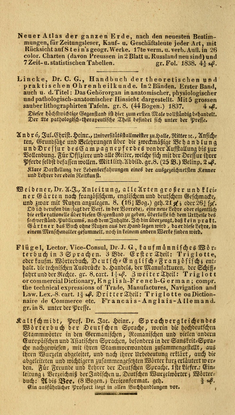 Neuer Atlas der ganzen Erde, nach den neuesteh Bestim- mungen, für Zeitungsleser, Kauf- u. Geschäftsleute jeder Art, mit Rücksicht aufSt ei nsgeogr.Werke. 17teverm.u. verb.Aufl.in 26 color. Charten (davon Preussen in 2 Blatt u, Russland neu sind) und 7Zeit-u. statistischen Tabellen. gr.Fol. 1838. ^^. Lincke, Dr. C. G., Handbuch der theoretischen und praktischen Ohrenheilkunde. [n2Bänden. Erster Band, auch u. d. Titel: Das Gehörorgan in anatomischer, physiologischer und pathologisch-anatomischer Hinsicht dargestellt. Mit 5 grossen sauber lithographirten Tafeln, gr.8. (44Bogen.) 1837. 4%^, X)kUt l)6d^fiit)i*ttge®c9enftanb iüDiex äumerftenSDlareuoUftonbtgbpl^anbelt» 2)er 2U pat^ologifcö^tj^ecapeutifd^e Zf)iil befinbft ftd^ unter b« ^reJTi?. 2C n b r e, Sul.ß^ct)^. ^eini\, Uniüerfrtatgflairmciflcr äu^allc, «Ritter ic, 2Cnfic^r Un, ®i'unöfd|e unbf8ski)v\xn%mubei; bte smecfmä^ige SSei)anbIun9 unb®L*effurbeg(5ampagnepferbegüonber: 2(uf|laUun9 big gut aSoaenbung. gut Dfftjfece unb alle SReiter, wdö;)e ft(^ mit ber S)ce|Tuc tt)rei: ^fetbe felbfl befajTen moUen* 0JlitUtt^.2(bb{lb. 9r.8. (25 SS.) SSelinp. 2 w^. Älare 2)ar)lellun9 ber SebenSerfa^rungen eineö ber auSgeieid^netilen Äenner unb Se^rer ber ebeln SteifEunjl. SBetbener^Dr.2C»3v3Cnlettun9, aUeJCtten großer unb fleiÄ net ©arten nad) ftanjofifdiem, engtifc^emunb beutfc^em ®efc^macfe, unb §n)at mit S^u^en anjulegen. 8> (16^SSog.) gel).21j^i obet26jft/^. £)b iij) berufen bin (fagt ber 23erf. in ber Sorrebe), eine neue 8e&re ober eigentlich bte erftcrationelle über biefen @?genftanb ju geben, überloffe td^ bem Urt^eile beS fo.fboerlianb.^ublicumS, na* bem Snf)qlte. Sd^ bin über jeugt, baf f e t n p r a f t» ® d r t n c r baö SSud^ ol^nß S^u^en au^ ber ^onb legen wirb , ba er biefe ee!)re, in einem 2Jlenfrf)enalter gefammelt/ nod^ in Beinern anbernSDSerfe finben n?irb» Flügel, Lector, Vice-Consul, Dr. J. G, !aufmdnntf(^eö3B6r; tetbuc^ in 3 @pta(^en. 3 SSbe. ©tjletS^etl: Triglotte, obetfaufm. Sßörtetbuc^, Seutfc^-önglifci^-gtanjöfifcl^i ent; l^alt. bte tect;ntfc^en 2fugbttic!e b. ^anbelö, t^t ÜOianufaEtuten, bet @^if^ fat)ttunb\)ttfRed)U, gt. 8.cart. ij-u^. ^weitetZ\)eil: Triglo11 or commercial Dictionary, E n g 1 i s h-F r e n c h-G e r m a n ; compr. the technical expressions of Trade, Manufactures, Navigation and Law. Lex.-8. cart. If ij^. 2)ttttet3:^ei(: Triglotte ouDiction- naire de Commerce etc. Francais-Anglais-Allemand. gr. in 8. untet ber ^rejTe. Äattfd^mibt, ^rof, Dr. Sac. ^einr*, ©prac^ücrgletc^enbeg SBöttetbuc^ bet ^eutfc^en <Spta^e, wotin bie f)0(^beutfc^en (Stammworter in ben ©etmanifd^cn, S^omanifc^en unb Dielen anbern (5urcpäif(^en unb 2(ftatifd)en <Spra(i)cn, befonberS in ber ©anöfrits^pra^ t^e nadjgemiefen, mit ti)ren ©tammoetwanbten sufammengeflellt, aug ibren SBurgeln abgeleitet, unb nac^ it)ret Utbebeutung etüdtt, auc^ ^it abgeleiteten unb mid^tigern jufammengefe^tenSßorterfur^ erläutert tt?ers ben. gür greunbe unb 2;cl)rcr bet SeutÖen (Sptac^e. Ifteßiefer.: ©in^ leitungi Sßer^jeidjntp berSntifc^enu^Seutfc^en 3ßutjeln?6rtetj äßortetr buc^: 5(bi6 3See» (SSSogen.) Sertconfotmat. gel). f ij^. ein auöfü^cli(f)er ^rofpect liegt in aüen 58ud()f)anbrungen Por. ,