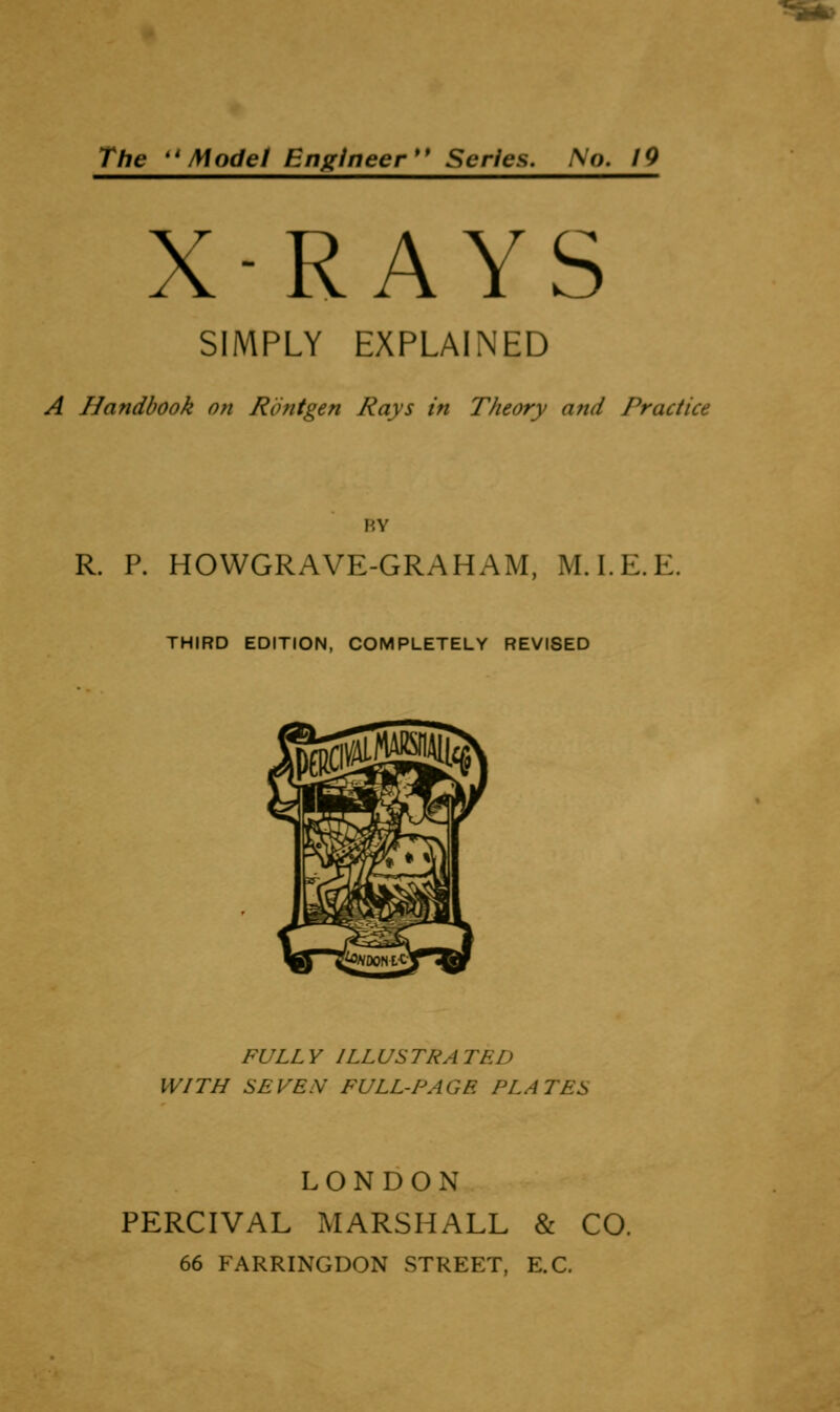 The ''Model Engineer** Series. No. 19 X-RAYS SIMPLY EXPLAINED A Handbook o?i Rout gen Rays in Theory and Practice HV R. P. HOWGRAVE-GRAHAM, M.I.E.E. THIRD EDITION, COMPLETELY REVISED FULLY ILLUSTRATED WITH SEVEN FULL-PAGE PLATES LONDON PERCIVAL MARSHALL & CO. 66 FARRINGDON STREET, E.G.