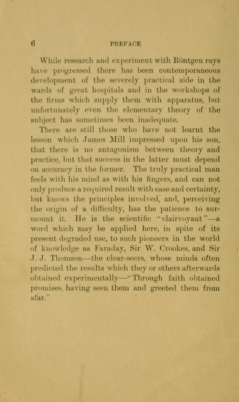W'liili rosiMircli ami cxpiTiiMcni with lidiUj^n'ii rays lia\i' iUHH^rcssi'd there htiH been coiiteiiiporaneous tlevelni>iiKMil uf the severely ])rac'ti(al side in tlie wards of ^r(»at lionpitals a)id in llic wniksliops of the tiiiiis which snjijily tln'in wilh apj»aratns, lait unrorlnnalely even the elementary theory (»f the .snliject has somctinies been inadecpiate. There ai(» still tbnse wlio ba\e imt learnt the lesson whieli danies iMill iinjjressed upon his son, tluit there is no antagonism between theory and praetice, but that success in the latter must depend on accuracy in the former. The truly practical man feels with his mind as with his fing-(M-s, and can not only ]>r()duc(^ a re(iuired result willi ease and certainty, but knows the principles involved, and, perceiving the ori^nn of a ditliculty, has the i)atience to sur- luniiiit it. He is the scientific clairvoyant—a Wdid wbicli may be apjilied here, in s]»ite of its present dco-raded use, to such pioneers in the world of knowlcdire as Faraday, Sir W. Crookes, and Sir .1. fJ. Thomson—the clear-seers, whose minds often predicted the results which they or others afterwards obtained experimentally—Through faith obtained promises, liaving seen them and greeted them from afai/'