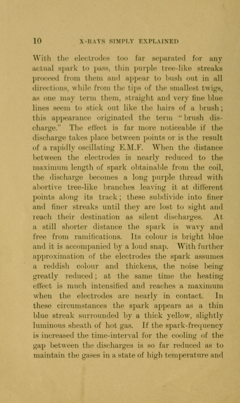 Willi tlu' flccliudr.s ((HI far scjiaialcd lur any jietual 8]>ark to ])aHs. tliiii ]iurj>l(? Ircr-likc* stn»aks proceed Irnm tlinii and a|»])i*ar t(» Imsli (nit in all dire('ti»)ns, wlnlc t'lnm llir tips df the sinallcHl twi^H, as one may Umhi thciii, slrai^dit and very line Idni^ lines seem to stick onl like tin' liaiis of a lnusli; this appearance orij^inated tlic term  binsli dis- chari^e. Tlie elle(;t is far more n(»ticealile if the dischar«^e takes |)lace between jM.iiits or is the lesnlt of a rapidly oscillating JvM.l. W'licii the distance between the electrodes is nearly rednced to the maximum length of spark obtainable from the coil, the dischaige becomes a long jmrple thread with abortive tree-like branches leaving it at dillerent ])oints along its track; these subdivide into finer and liner streaks until th€>y are lost to sight and reach tluii destination as silent discharges. At a still shorter distance the s]>ark is wavy and free from ramifications. Its colour is bright blue and it is accompanied by a loud snap. With further approximation of the electrodes the spark assumes a reddish colour and thickens, the noise being greatly reduced; at the same time the heating ell'ect is much intensified and reaches a maximum when the electrodes are nearly in contact. In these circumstances the spark appears as a thin blue streak surrounded by a thick yellow, slightly luminous sheath of hot gas. If the spark-frequency is increased the time-interval for the cooling of the gap between the discharges is so far reduced as to maintain the gases in a state of high tem])ornture and