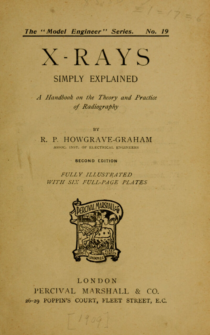 The Model Engineer Series. No. 19 X-RAYS SIMPLY EXPLAINED A Handbook on the Theory and Practice of Radiography BY R. P. HOWGRAVE-GRAHAM ASSOC. INST. OF ELECTRICAL ENGINEERS SECOND EDITION FULLY ILLUSTRATED WITH SIX FULL-PAGE PLATES LONDON PERCIVAL MARSHALL & CO. 26-29 POPPIN'S COURT, FLEET STREET, E.C.