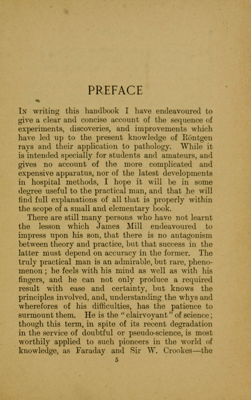 PREFACE In writing this handbook I have endeavoured to give ;i clear and concise account of tin- sequence of experiments, discoveries, and improvements which have led up to the present knowledge of Rontgen rays and their application to pathology. While it is intended specially for students and amateurs, and gives no account of the more complicated and expensive apparatus, nor of the latest developments in hospital methods, I hope it will be in some degree useful to the practical man, and that he will find full explanations of all that is properly within the scope of a small and elementary book. There are still many persons who have not learnt the lesson which James Mill endeavoured to impress upon his son, that there is no antagonism between theory and practice, but that success in the latter must depend on accuracy in the former. The truly practical man is an admirable, but rare, pheno- menon ; he feels with his mind as wrell as with his fingers, and he can not only produce a required result with ease and certainty, but knows the principles involved, and, understanding the whys and wherefores of his difficulties, has the patience to surmount them. He is the  clairvoyant of science; though this term, in spite of its recent degradation in the service of doubtful or pseudo-science, is most worthily applied to such pioneers in the world o£ knowledge, as Faraday and Sir W. Crookes—the