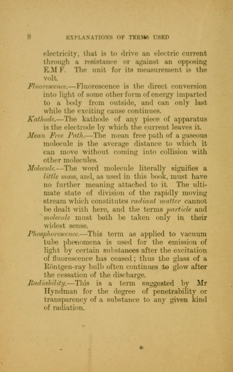 LANATIONB 01 PI H ictricity, tl to drive an electric currenl through a resistant e oi against an opp I. M I The unit for its measurement is th<* It .— I-'li; • he direcl convei into light 8 other form of energy impai t«» .1 bodj hi m «ntt>i«It-, and can only last while the excit ing cause continue t,—The kathode o! ani piece t apparatus i- the electrode by which the currenl leaves it. v'. The mean free path of a gaseous molecule is the average distance t<> which it can move without coming into collision with other molecules. The word molecule literally Bignifie little mass, and, as used in this book, must have no further meaning attached t<» it. The ulti- mate Btate t division of the rapidly moving Btream which constitutes radiant matter cannot be dealt with here, and the terms particle and molecule must both be taken only in their widest —This term as applied t<> vacuum tube phenomena is used for the emission of light by certain Bubstanoes after the excitation •in*' ], sed; thus the glass of a 1: mtgen-ray bulb often continues to url<»w after the ion of the dischai. Radiability.—This is a term suggested by Mr Eyndman for the degree of penetrability or transparency of a substance to any given kind of radiation.