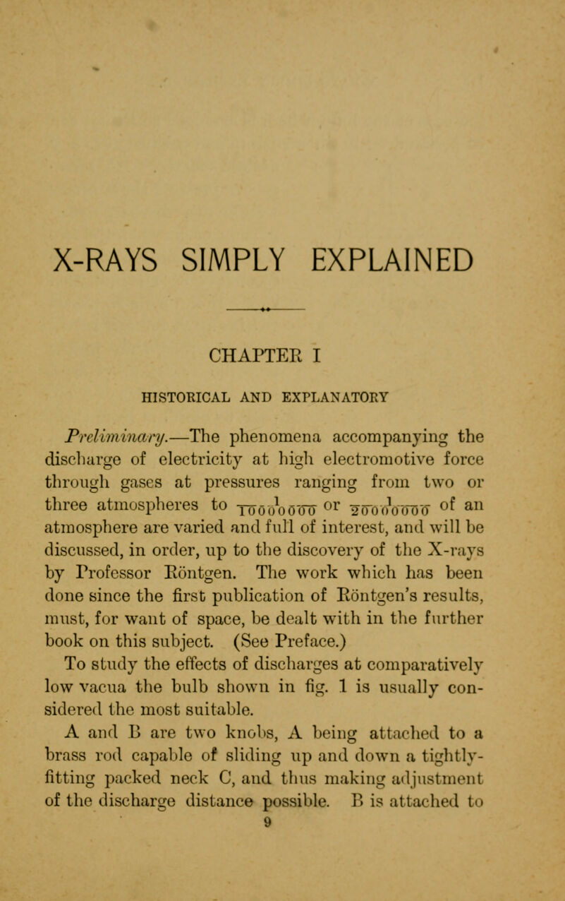 X-RAYS SIMPLY EXPLAINED CHAPTER I HISTORICAL AND EXPLANATORY Preliminary.—The phenomena accompanying the discharge of electricity at high electromotive force through gases at pressures ranging from two or three atmospheres to TWoo'dlX or 2<rooW(I of an atmosphere are varied and full of interest, and will be discussed, in order, up to the discovery of the X-rays by Frofessor Eontgen. The work which has been done since the first publication of Rontgen's results, must, for want of space, be dealt with in the further book on this subject. (See Preface.) To study the effects of discharges at comparatively low vacua the bulb shown in fig. 1 is usually con- sidered the most suitable. A and B are two knobs, A being attached to a brass rod capable of sliding up and down a tightly- fitting packed neck C, and thus making adjustment of the discharge distance possible. T> is attached to