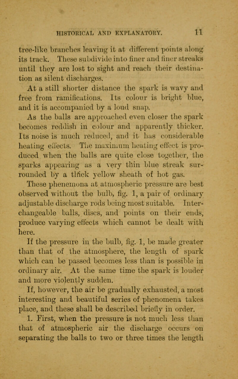 tree-like branches leaving it at different points along its track. These subdivide into liner and finer si reaks until they are lost to sight and reach their destina- tion as silent, discharges. At a still slimier distance the spark is wavy and free from ramifications. Its colour is brighl blue, and it is accompanied by a lend snap. As the balls are approached even closer the spark becomes reddish in colour and apparently thicker. Its noise is much reduced, and it has considerable heating effects; The maximum heating effect is pro- duced when the halls are quite close together, the sparks appearing as a very thin blue streak sur- rounded by a thick yellow sheath of hut gas. These phenemona at atmospheric pressure are besl observed without the bulb, fig. 1, a pair of ordinary adjustable discharge rods being most suitable. Inter- changeable balls, discs, and points on their ends, produce varying effects which cannot be dealt with here. If the pressure in the bulb, fig. 1, be made greater than that of the atmosphere, the length of spark which can be passed becomes less than is possible in ordinary air. At the same time the spark is louder and more violently sudden. If, however, the air be gradually exhausted, a most interesting and beautiful series of phenomena takes place, and these shall be described briefly in order. 1. First, when the pressure is not much less than that of atmospheric air the discharge occurs on separating the balls to two or three times the length