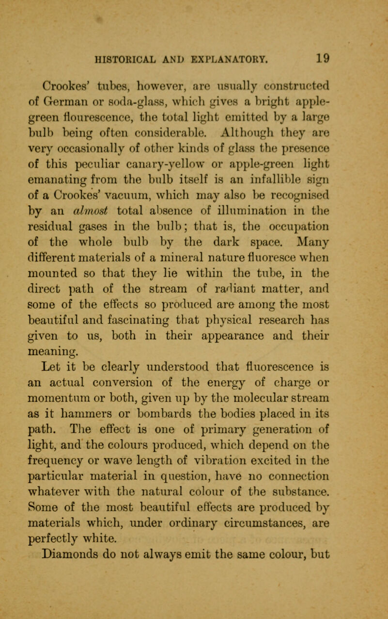 Crookvs' tabes; however, Bie usually constructed of German or soda-glass, which gives a blight apple- green fiourescenco, the total light emitted by a li hull) being often considerable. Although they are very occasionally of other kinds of glass the presence of this peculiar canary-yellow or apple-green Light emanating from the hulb itself is an infallible sign of a Crookes' vacuum, which may also he recognised by an almost total absence of illumination in the residual gases in the bulb; that is, the occupation of the whole bulb by the dark space. Many different materials of a mineral nature fluoresce when mounted so that they lie within the tube, in the direct path of the stream of radiant matter, and some of the effects so produced are among the most beautiful and fascinating that physical research has given to us, both in their appearance and their meaning. Let it be clearly understood that fluorescence is an actual conversion of the energy of charge or momentum or both, given up by the molecular stream as it hammers or bombards the bodies placed in its path. The effect is one of primary generation of light, and the colours produced, which depend on the frequency or wave length of vibration excited in the particular material in question, have no connection whatever writh the natural colour of the substance. Some of the most beautiful effects are produced by materials which, under ordinary circumstances, are perfectly white. Diamonds do not always emit the same colour, but