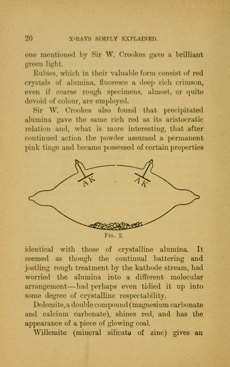 iMi'i.v i:\ri..\i\T.h. one mentioned by Sir W. Crookes gave a brilliant green light Rubies, which in their valuable form consist of red •.ils of alumina, fluoresce b deep rich crimson, even if coarse rough specimens, almost, or quite devoid of colour, arc employed. Sir W. Crookea also found thai precipitated alumina gave the same rich red as its aristocratic relation and, what is more Interesting, that after continued action the powder assumed a permanent pink tinge and became possessed of certain properties Fig. 2. identical with those of crystalline alumina. It seemed as though the continual battering and jostling rough treatment by the kathode stream, had worried the alumina into a different molecular arrangement—had perhaps even tidied it up into Bonie degree of crystalline respectability. Dolomite, a double compound (magnesium carbonate and calcium carbonate), shines red, and has the appearance of a piece of glowing coal. Willemite (mineral silicate of zinc) gives an