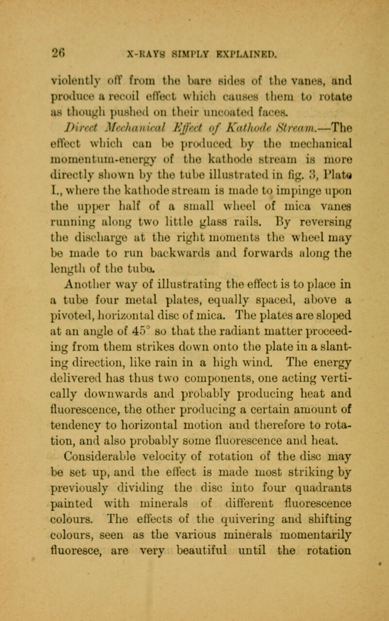 violently off bom the bare sides of the vanes, and produce a recoil effect which causes them to rotate as though pushed on their unooated fa Direct Mechanical Effect of KathocL Stream.—The effect which can be produced by the mechanical momentum-energy of tin* kathode stream is more directly shown by the tube illustrated in fig, 3, Plate L, where the kathode stream is made to impinge upon the upper half of a small wheel of mica vanes running along two little glass rails. By reversing the discharge at the right momenta the wheelmay be made to run backwards and forwards along the length of tlif tuhsj Another way of illustrating theeffecl Ls to place in a tube four metal plates, equally spaced, above a pivoted, horizontal disc of mica. The plates are sloped at an angle of 45 so that the radiant matter proceed- ing from them strikes down onto the plate in a slant- ing direct ion, like rain in a high wind. The energy delivered has thus two components, one acting verti- cally downwards and probably producing heat and fluorescence, the other producing a certain amount of tendency to horizontal motion and therefore to rota- tion, and also probably some iluorescence and heat. Considerable velocity of rotation of the disc may be set up, and the effect is made most striking by previously dividing the disc into four quadrants painted with minerals of different fluorescence colours. The effects of the quivering and shifting colours, seen as the various minerals momentarily fluoresce, are very beautiful until the rotation