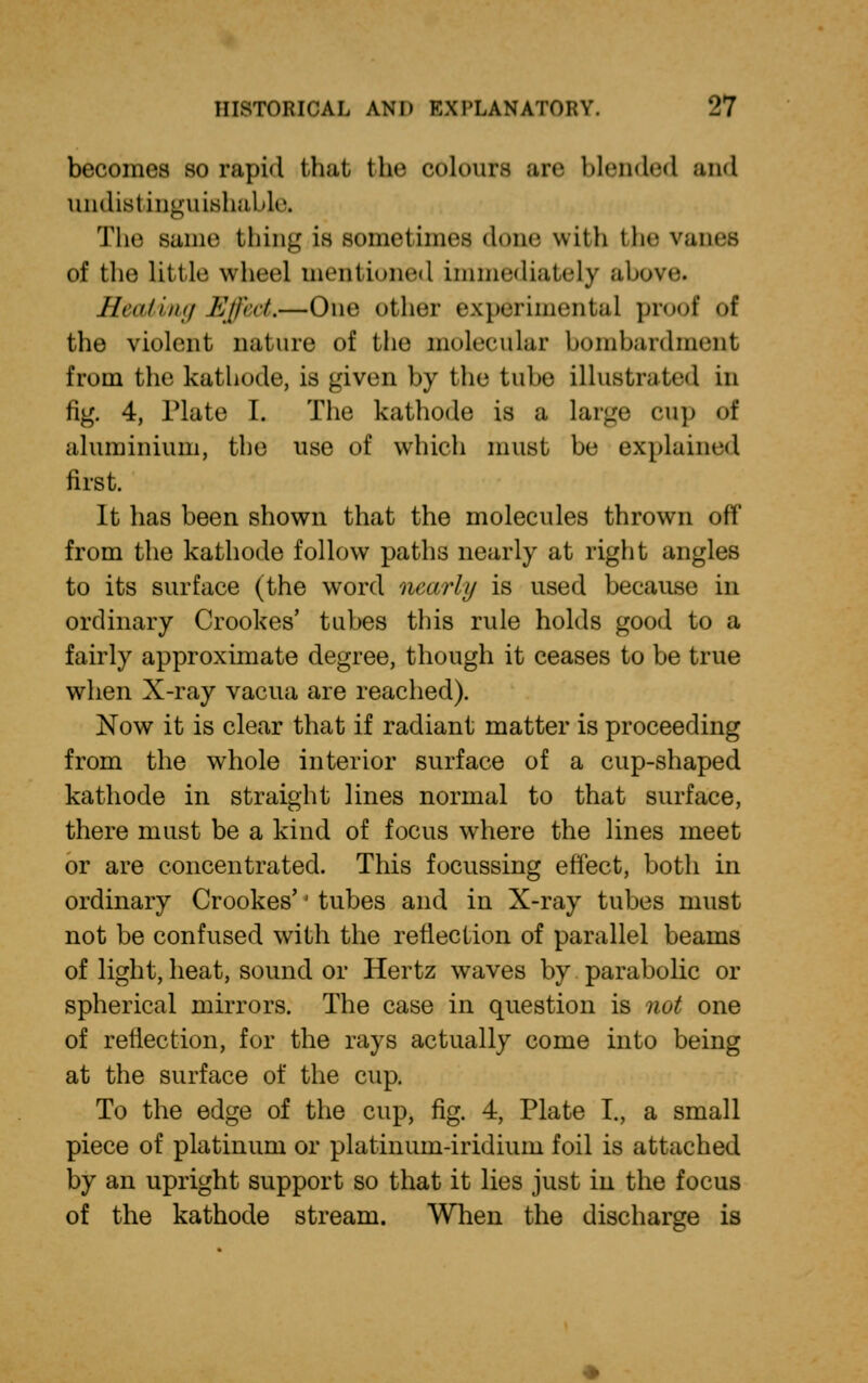 becomes so rapid that the colours arc blended and undistinguishaUr. The same thing is sometimes done with the vanes of the little wheel mentioned immediately above. Heating Effect,—One other experimental proof of the violent nature of the molecular bombardment from the kathode, is given by the tube illustrated in fig. 4, Plate I. The kathode is a large cup of aluminium, the use of which must be explained first. It has been shown that the molecules thrown off from the kathode follow paths nearly at right angles to its surface (the word nearly is used because in ordinary Crookes' tubes this rule holds good to a fairly approximate degree, though it ceases to be true when X-ray vacua are reached). Now it is clear that if radiant matter is proceeding from the whole interior surface of a cup-shaped kathode in straight lines normal to that surface, there must be a kind of focus where the lines meet or are concentrated. This focussing effect, both in ordinary Crookes'' tubes and in X-ray tubes must not be confused with the reflection, of parallel beams of light, heat, sound or Hertz waves by parabolic or spherical mirrors. The case in question is not one of reflection, for the rays actually come into being at the surface of the cup. To the edge of the cup, fig. 4, Plate I., a small piece of platinum or platinum-iridium foil is attached by an upright support so that it lies just in the focus of the kathode stream. When the discharge is