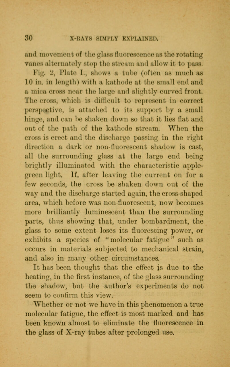 and movement of the glass fluorescence as the rotating is alternately stop the stream and allow ii to ] i . .', Plate L, shows a babe (often as much id in. in length) with b kathode a1 the small end and a mica cross near the large and Blightly curved front The cross, which is difficult to represent in correct perspective, is attached to its support by a small hinge, and can be shaken down so that it lies flat and out of the path of the kathode Btream. When the cross Is erect and the discharge passing in the right direction a dark or non- fluorescent shadow is i all the surrounding glass at the large end being brightly illuminated with the characteristic apple- green light. It, a!'t<-r leaving the current on for a few seconds, the cross be Bhaken down out of the way and the discharge started again, the cross-shaped area, which before was non-fluorescent, now becomes more brilliantly luminescent than the surrounding parts, thus showing that, under bombardment, the glass to some extent loses its fluorescing power, or exhibits a species of molecular fatigue'1 such as occurs in materials subjected to mechanical strain, and also in many other circumstances. It has been thought that the effect js due to the heating, in the first instance, of the glass surrounding the Bhadow, but the author's experiments do not seem to confirm this view. Whet her or not we have in this phenomenon a true molecular fatigue, the effect is most marked and has been known almost to eliminate the fluorescence in the glass of X-ray tubes after prolonged use.