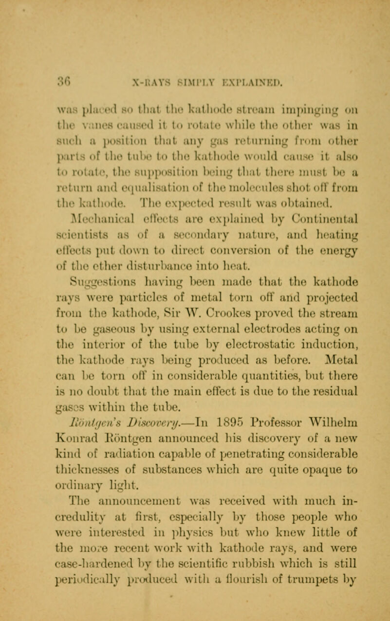 \PLAIN that the kathode stream impinging <>n the ed it to rotate while the other q position that an} returning from other the tube t<> the kalhode would cau-•• it to rotal •. the supposition being that there must be a 11 and equalisation of the molecules shot ofl from tli<« kathode. Tin' expected result was obtained. Mechanical i plained by ( font inental scientists as of a secondary nature, and heating effects put down to direct conversion of the energy of the ether disturbance into heat. Suggestions having been made that the kathode were particles of metal torn off arid projected from the kathode, Sir W. Crookes proved the stream to be gaseous by using external electrodes acting on the interior of the tube by electrostatic induction, the kathode rays being produced as before. Metal can be torn off In considerable quantities, but there is no doubt thai the main effect is due to the residua] is within the tube. Discovery.—In 1895 Professor Wilhelm Konrad Rontgen announced his discovery of a new kind of radiation capable of penetrating considerable thicknesses of substances which are quite opaque to ordinary light. The announcement was received with much in- credulity at first, especially by those people who were interested in physics bul who knew little of the more recent work- with kathode ray-, and were c i8< -li irdened by the scientific rubbish which is still dically produced with a flourish of trumpets by