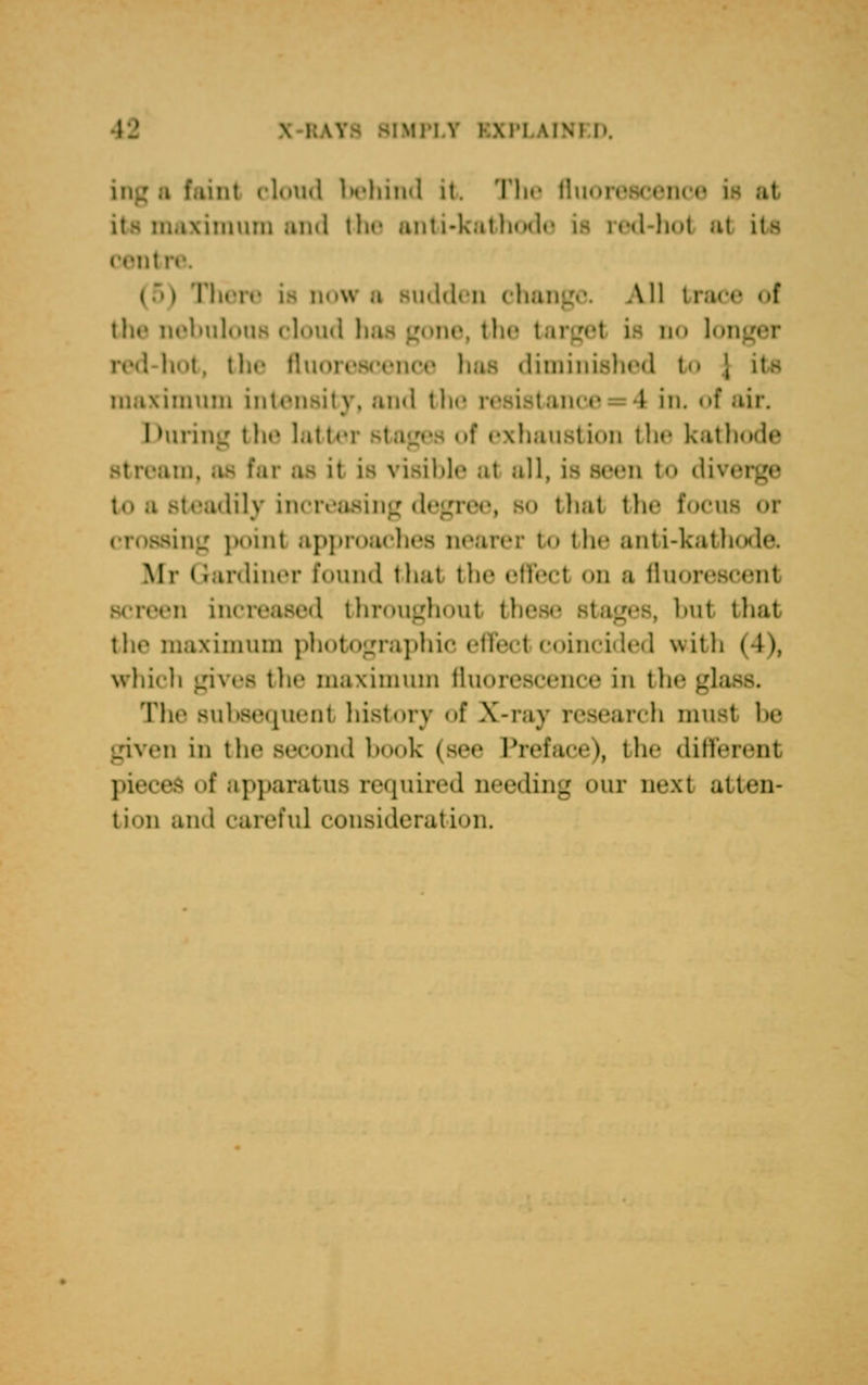 b faint cloud behind it The fluorescence its maximum and the anti-kathode la red-hot at its cent is now b Budden change A11 I race ol the nebulous cloud has gone, the ta no longer red-hot, the fluoreecenoe has diminished to ', itfl maximum intensity, and the ince 1 in. of air. During the latter stages of exhaustion the kathode ,:ii, ,i- far 08 il Ible at all, is seen t<> diverge to a steadily increasing degree, bo thai the focu sing point approaches nearer t<» the anti-kathode. Mr Gardiner found that the effect on a fluorescent en increased throughout these b1 ml that the maximum photographic effect coincided with | l >. which gives the maximum fluorescence in the gla The subsequent history of X-ray research must be given in the second book (see Preface), the different pieces of apparatus required needing our next atten- tion and careful cuiisi.lrrali-.il.
