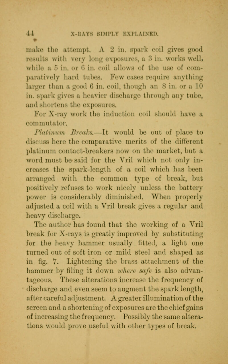 t make the attempt. A 2 in, spark coil results \\ith very \>>' in. works well, while a -r' in, or 6 in. coil allows of the use of com- paratively hard tubes, l-Vw cases require anything r i han 6 in, coil, though an 8 in. or a 10 in. spark gives a heavier discharge through any tube, and shortens the exposiu I i X-ray work the induction coil should hav< commutator. Phil ilium Breaks,- It would 1 at of place to discuss here the comparative merits of the different platinum contact-breakers now on the market, but a word must 1' Bald for the Vril which not only in- the Bpark-length of a coil which has been arranged with the common type of break, but positively refuses to work nicely unless the battery power is considerably diminished. When properly adjusted a coil with a VriJ break gives a regular and heavy discharge. The author has found that the working of a Vril break for X-rays is greatly improved by substituting \i<v the heavy hammer usually fitted, a light one turned out of soft iron or mild Bteel and shaped as in fig. 7. Lightening the brass attachment of the hammer by filing it down where safe is also odvan- oua These alterations increase the frequency of discharge and even Beem t i augment the spark length, after careful adjustment A greater illumination of the • n and a shortening of exposures are the chief gains of increasing the frequency. Possibly the same altera- tions would prove useful with other types of break.