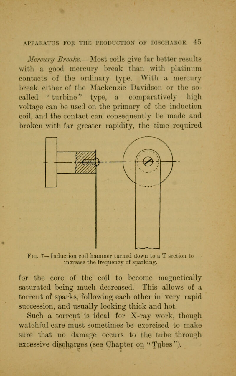 Mercury Breaks,- Most coils give Par better results with ;i good mercury break than with platinum contacts of the ordinary type. With a mercury break, either of the Mackenzie Davidson or the called ''turbine type, a comparatively high voltage can be used on the primary of the induction coil, and the contact can consequently be made and broken with far greater rapidity, the time required Fig. 7—Induction coil hammer turned down to a T section to increase the frequency of sparking. for the core of the coil to become magnetically saturated being much decreased. This allows of a torrent of sparks, following each other in very rapid succession, and usually looking thick and hot. Such a torrent is ideal for X-ray work, though watchful care must sometimes be exercised to make sure that no damage occurs to the tube through excessive discharges (see Chapter on H Tubes i.