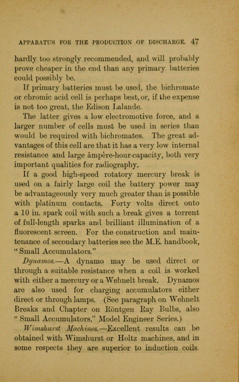 bardly too strongly recommended, and will probably prove cheaper in the end than any primary batteries could possibly be. If primary batteries must, be used, the bichromate or chromic acid cell is perhaps best, or, if the expense is not too great, the Edison Lalande. The latter gives a low electriiiimtive force, and a larger Dumber of cells must be used in series than would be required with bichromates. The great ad- vantages of this cell are that it has a very low internal resistance and large ampere-hour-capacity, both very important qualities for radiography. If a good high-speed rotatory mercury break is used on a fairly large coil the battery power may be advantageously very much greater than is possible with platinum contacts. Forty volts direct onto a 10 in. spark coil with such a break gives a torrent of full-length sparks and brilliant illumination of a fluorescent screen. For the construction and main- tenance of secondary batteries see the M.E. handbook,  Small Accumulators. Dynamos.—A dynamo may be used direct or through a suitable resistance when a coil is worked with either a mercury or a Wehnelt break. Dynamos are also used for charging accumulators either o o direct or through lamps. (See paragraph on Wehnelt Breaks and Chapter on Rontgen Bay Bulbs, also  Small Accumulators, Model Engineer Series.) Wiiiisluirst Machines,—Excellent results can be obtained with Wimshurst or Holtz machines, and m some respects they are superior to induction coils