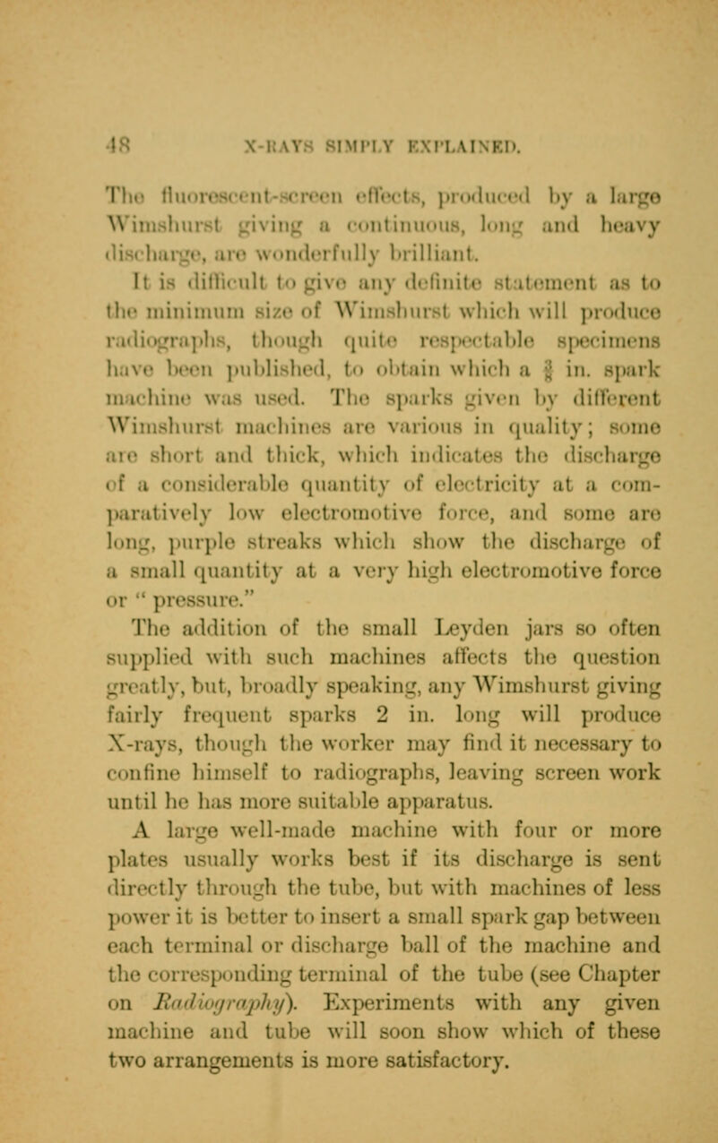 The flu produced by a 1 ontinuous, long and he ,vonde]'fully brilliant li is difficult i give any definite the minimum Bize of Wimshursl which will produce radiographs, though quite respectable specin have been published, to obtain which a park in tchine w I parks given by different shursl machines are various in quality; some short and thick, which indicates the discharge osiderable quantity of electricity at a com- paratively low electromotive I and some are long, purple Btreaks which show the discharge of mall quantity at a very high electromotive force pressure. The addition of the small Leyum jars s<> often supplied with Buch machines affects the question try, but, broadly speaking, any Wimshurst giving fairly frequent Bporks 2 in. long will produce X-rays, though the worker may find it m ry to confine himself to radiographs, leaving Bcreen work until he has more suitable apparatus, A Large well-made machine with four or more plates usually works best if its discharge ifl Bent directly through the tube, hut with machines of less power it is better to insert a small Bpark Lra]> h.uween each terminal or discharge ball of the machine and i terminal of the tul I lhapter on Radiography), Experiments with any given machine and tuhe will soon show which of these two arrangements is more satisfactory.